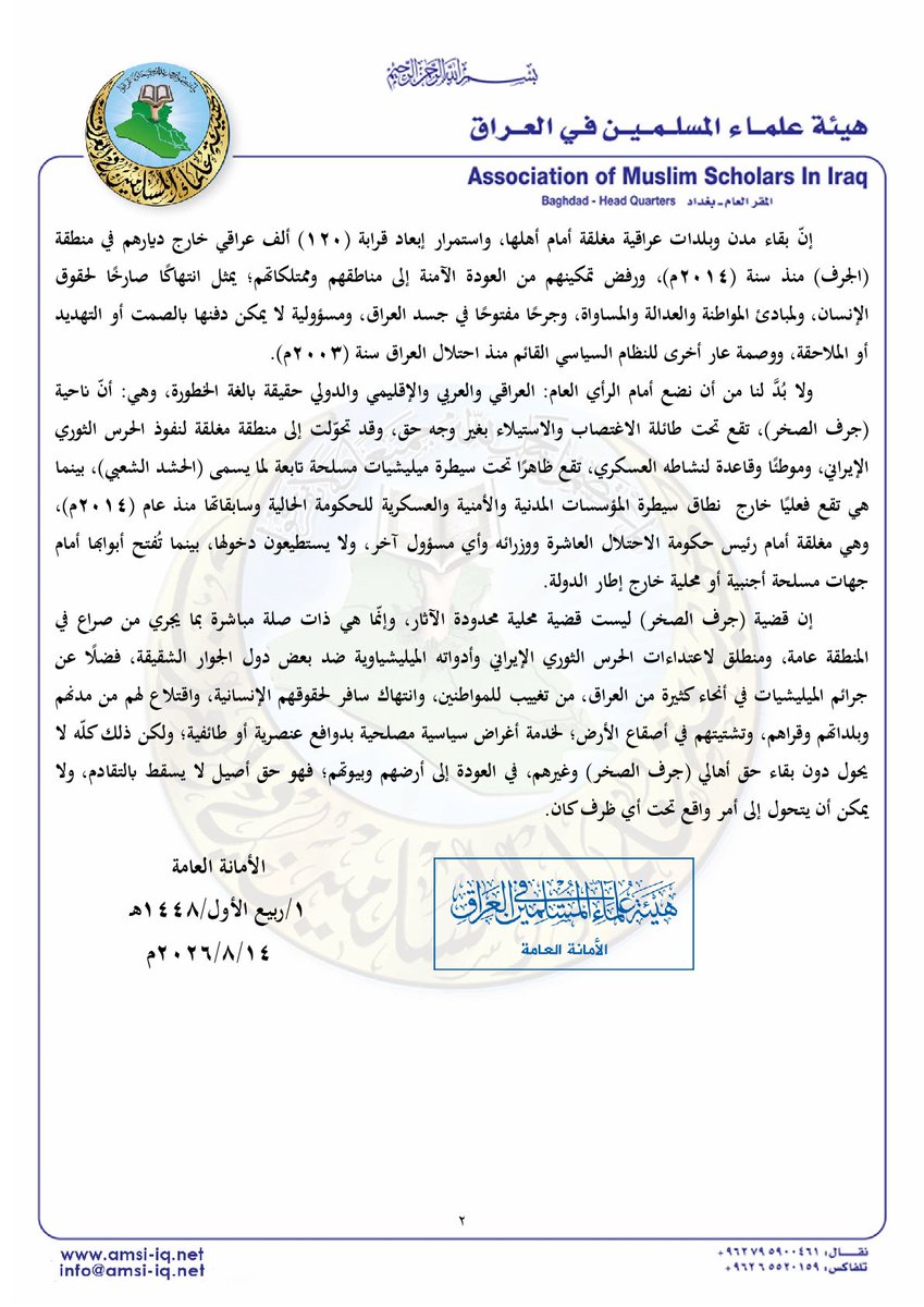 amsiiraq's tweet photo. || بيان رقم (1640)
المتعلق بقضية جرف الصخر ومعاناة أهلها النازحين وتصريحات مجلس محافظة بابل الطائفية

الحمد لله، والصّلاة والسّلام على رسول الله محمد بن عبد الله، وعلى آله وأصحابه ومن والاه، وبعد:

فإنّ قضايا النازحين، والمهجّرين، والمغيبين في العراق، وما تؤول إليه من عمليات تغيير ديموغرافي تستهدف عشرات المناطق والمدن والنواحي في أنحاء البلاد بدوافع طائفية وعرقية وبأدوات حزبية وميليشياوية ذات ظهير إقليمي وتفويض دولي؛ هي من صلب اهتمامنا في هيئة علماء المسلمين في العراق، وجزء لا ينفصل عن مشروعنا الرامي لخلاص العراق وأهله، والتي لم ندخر إزاءها جهدًا ولا صوتًا ولا حراكًا على المستويات: السياسية، والحقوقية، والقانونية، والاجتماعية، والإنسانية.

وقد شهدنا في الأيام القليلة الماضية تنامي دعوات مشبوهة ومرفوضة، ومواقف وتصريحات مدانة ومستنكرة صادرة عمّا يسمى (مجلس محافظة بابل)، وعن محافظها كذلك؛ تضمنت خطابًا تحريضيًا وطائفيًا، يدعو إلى استمرار تهجير أهالي ناحية (جرف الصخر) وحرمانهم من حق العودة إلى أراضيهم وبيوتهم، بعد أن مضى على تهجيرهم القسري أكثر من عقد من الزمن.

وبدلًا من أن تُفتح ملفات التهجير القسري، ويُحاسب المجرمون المسؤولون عن مصير الأهالي وحقوقهم وأملاكهم؛ نجد من يحاول قلب الحقائق وملاحقة من يتحدث عن المظلومين، في سياق خطاب حكومي يُصيّر المطالبة بعودة المهجرين جريمة، ويجعل من تهجيرهم وحرمانهم من العودة أمرًا ينبغي السكوت عنه؛ لذلك فإن من يدعو إلى محاكمة من يطالب بعودة المهجرين، إنما يطالب عمليًا بإسكات أصوات الضحايا وتحصين المجرمين -الذين تسببوا بمعاناتهم- من المساءلة، ومنحهم إفلاتًا صريحًا من العقاب.

وإذ نجدد موقفنا الرافض لأيّ محاولة لتصوير المطالبة بحقوق أهالي (جرف الصخر) على أنها خطاب طائفي أو تحريضي، فإنّنا نؤكد على أنّ أي عمل أو موقف أو قانون يبرر شرعنة التهجير القسري تحت أي ذريعة سياسية كانت أو أمنية؛ هو جريمة منظمة بنفسها أو بما ينتج عنها من إبادة جماعية، وانتهاك للحق الإنساني في الحياة، والحرية، ومصادرة حقوق المواطنة والتملك، وفقًا لما تنص عليه القوانين ذات الصلة بهذا الشأن، فضلًا عمّا تقتضيه الشريعة الإسلامية ومقاصدها من حفظ الضروريات الأساسية وحمايتها والتصدي لمن يحاول المساس بها؛ حيث إن المواطن لا يفقد حقه في أرضه وبيته بسبب انتمائه الديني أو المذهبي أو السياسي، ولا يجوز لأي جهة إدارية محلية، أو عسكرية، أو ميليشياوية، أن تمنح نفسها حق تقرير مصير منطقة عراقية وأهلها؛ لأن حق العودة إلى البيت والأرض والعيش بأمان وكرامة؛ حق إنساني وشرعي ووطني وقانوني، ولا ينبغي أن يخضع للمزايدات السياسية أو الحسابات الطائفية.

إن بقاء مدن وبلدات عراقية مغلقة أمام أهلها، واستمرار إبعاد قرابة (120) ألف عراقي خارج ديارهم في منطقة (الجرف) منذ سنة (2014م)، ورفض تمكينهم من العودة الآمنة إلى مناطقهم وممتلكاتهم؛ يمثل انتهاكًا صارخًا لحقوق الإنسان، ولمبادئ المواطنة والعدالة والمساواة، وجرحًا مفتوحًا في جسد العراق، ومسؤولية لا يمكن دفنها بالصمت أو التهديد أو الملاحقة، ووصمة عار أخرى للنظام السياسي القائم منذ احتلال العراق سنة (2003م).

ولا بُدَّ لنا من أن نضع أمام الرأي العام: العراقي والعربي والإقليمي والدولي حقيقة بالغة الخطورة، وهي: أنّ ناحية (جرف الصخر)، تقع تحت طائلة الاغتصاب والاستيلاء بغير وجه حق، وقد تحوّلت إلى منطقة مغلقة لنفوذ الحرس الثوري الإيراني، وموطئًا وقاعدة لنشاطه العسكري، تقع ظاهرًا تحت سيطرة ميليشيات مسلحة تابعة لما يسمى (الحشد الشعبي)، بينما هي تقع فعليًا خارج نطاق سيطرة المؤسسات المدنية والأمنية والعسكرية للحكومة الحالية وسابقاتها منذ عام (2014م)، وهي مغلقة أمام رئيس حكومة الاحتلال العاشرة ووزرائه وأي مسؤول آخر، ولا يستطيعون دخولها، بينما تُفتح أبوابها أمام جهات مسلحة أجنبية أو محلية خارج إطار الدولة.

إن قضية (جرف الصخر) ليست قضية محلية محدودة الآثار، وإنّما هي ذات صلة مباشرة بما يجري من صراع في المنطقة عامة، ومنطلق لاعتداءات الحرس الثوري الإيراني وأدواته الميليشياوية ضد بعض دول الجوار الشقيقة، فضلًا عن جرائم الميليشيات في أنحاء كثيرة من العراق، من تغييب للمواطنين، وانتهاك سافر لحقوقهم الإنسانية، واقتلاع لهم من مدنهم وبلداتهم وقراهم، وتشتيتهم في أصقاع الأرض؛ لخدمة أغراض سياسية مصلحية بدوافع عنصرية أو طائفية؛ ولكن ذلك كلّه لا يحول دون بقاء حق أهالي (جرف الصخر) وغيرهم، في العودة إلى أرضهم وبيوتهم؛ فهو حق أصيل لا يسقط بالتقادم، ولا يمكن أن يتحول إلى أمر واقع تحت أي ظرف كان.

الأمانة العامة
1/ربيع الأول/1448هـ
14 /8 /2026م

#جرف_الصخر| #ملف_النازحين| #تهجير_قسري| #حقوق_الإنسان| #العراق| #الرأي_العام|