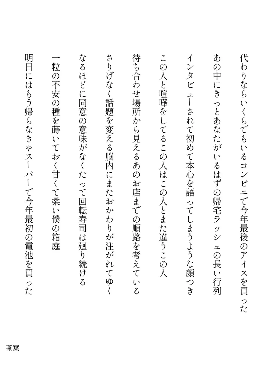 代わりならいくらでもいるコンビニで今年最後のアイスを買った

あの中にきっとあなたがいるはずの帰宅ラッシュの長い行列

インタビューされて初めて本心を語ってしまうような顔つき

この人と喧嘩をしてるこの人はこの人とまた違うこの人

待ち合わせ場所から見えるあのお店までの順路を考えている

さりげなく話題を変える脳内にまたおかわりが注がれてゆく

なるほどに同意の意味がなくたって回転寿司は廻り続ける

一粒の不安の種を蒔いておく甘くて柔い僕の箱庭

明日にはもう帰らなきゃスーパーで今年最初の電池を買った

／茶葉