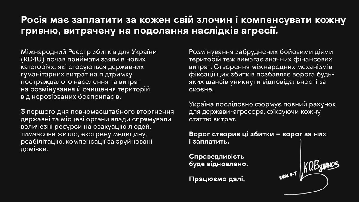 Kyrylo_Budanov's tweet photo. Росія має заплатити за кожен свій злочин і компенсувати кожну гривню, витрачену на подолання наслідків агресії. 

Міжнародний Реєстр збитків для України (RD4U) почав приймати заяви в нових категоріях, які стосуються державних гуманітарних витрат на підтримку постраждалого населення та витрат на розмінування й очищення територій від нерозірваних боєприпасів.

З першого дня повномасштабного вторгнення державні та місцеві органи влади спрямували величезні ресурси на евакуацію людей, тимчасове житло, екстрену медицину, реабілітацію, компенсації за зруйновані домівки. Розмінування забруднених бойовими діями територій теж вимагає значних фінансових витрат. Створення міжнародних механізмів фіксації цих збитків позбавляє ворога будь-яких шансів уникнути відповідальності за скоєне.

Україна послідовно формує повний рахунок для держави-агресора, фіксуючи кожну статтю витрат.

Ворог створив ці збитки – ворог за них і заплатить.

Справедливість буде відновлено.

Працюємо далі.