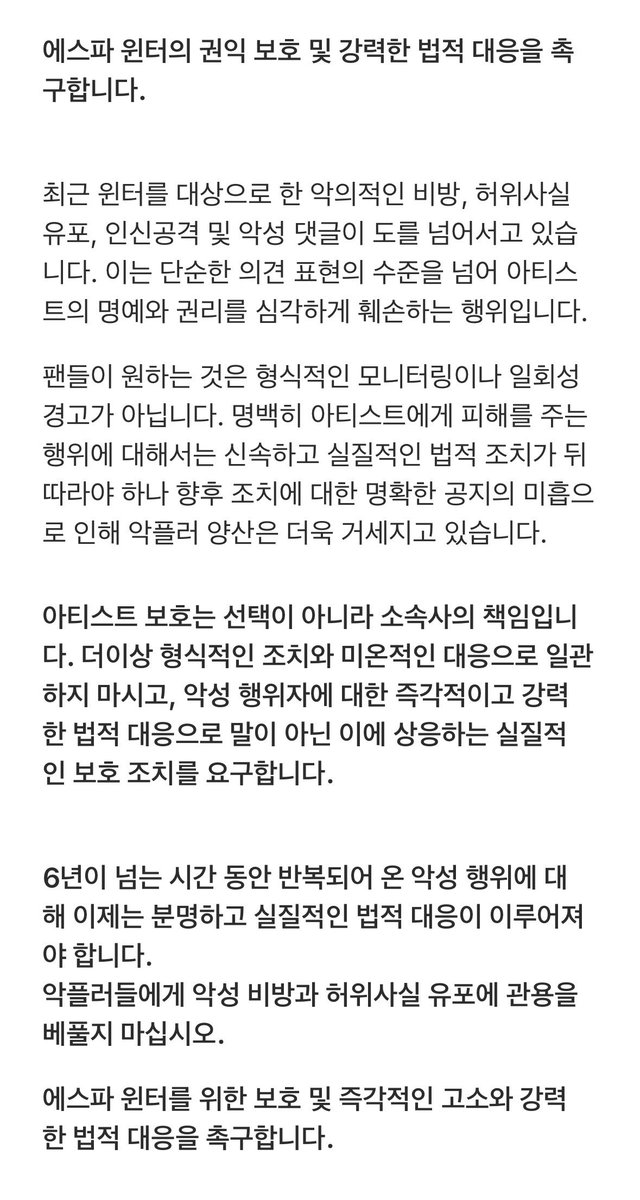WINTER_DCgall's tweet photo. 에스파 윈터의 권익보호 및 강력한 법적 대응을 촉구합니다.
@aespa_official @SMTOWNGLOBAL

최근 윈터를 대상으로 한 악의적인 비방, 허위사실 유포, 인신공격 및 악성 댓글이 도를 넘어서고 있습니다. 이는 단순한 의견 표현의 수준을 넘어 아티스트의 명예와 권리를 심각하게 훼손하는 행위입니다.

팬들이 원하는 것은 형식적인 모니터링이나 일회성 경고가 아닙니다. 명백히 아티스트에게 피해를 주는 행위에 대해서는 신속하고 실질적인 법적 조치가 뒤따라야 하나 향후 조치에 대한 명확한 공지의 미흡으로 인해 악플러 양산은 더욱 거세지고 있습니다.

악성 비방과 허위사실 유포가 장기간 반복되어 왔음에도 실질적인 조치가 이루어지지 않는다면, 이는 결과적으로 악성 행위를 사실상 방치하는 것과 다르지 않습니다.

아티스트 보호는 선택이 아니라 소속사의 책임입니다. 형식적인 조치와 미온적인 대응으로 일관하지 마시고, 악성 행위자에 대한 즉각적이고 강력한 법적 대응으로 말이 아닌 이에 상응하는 실질적인 보호 조치를 요구합니다.
 6년이 넘는 시간 동안 반복되어 온 악성 행위에 대해 이제는 분명하고 실질적인 법적 대응이 이루어져야 합니다. 악플러들에게 악성 비방과 허위사실 유포에 관용을 베풀지 마십시오.

에스파 윈터를 위한 보호 및 즉각적인 고소와 강력한 법적 대응을 촉구합니다.