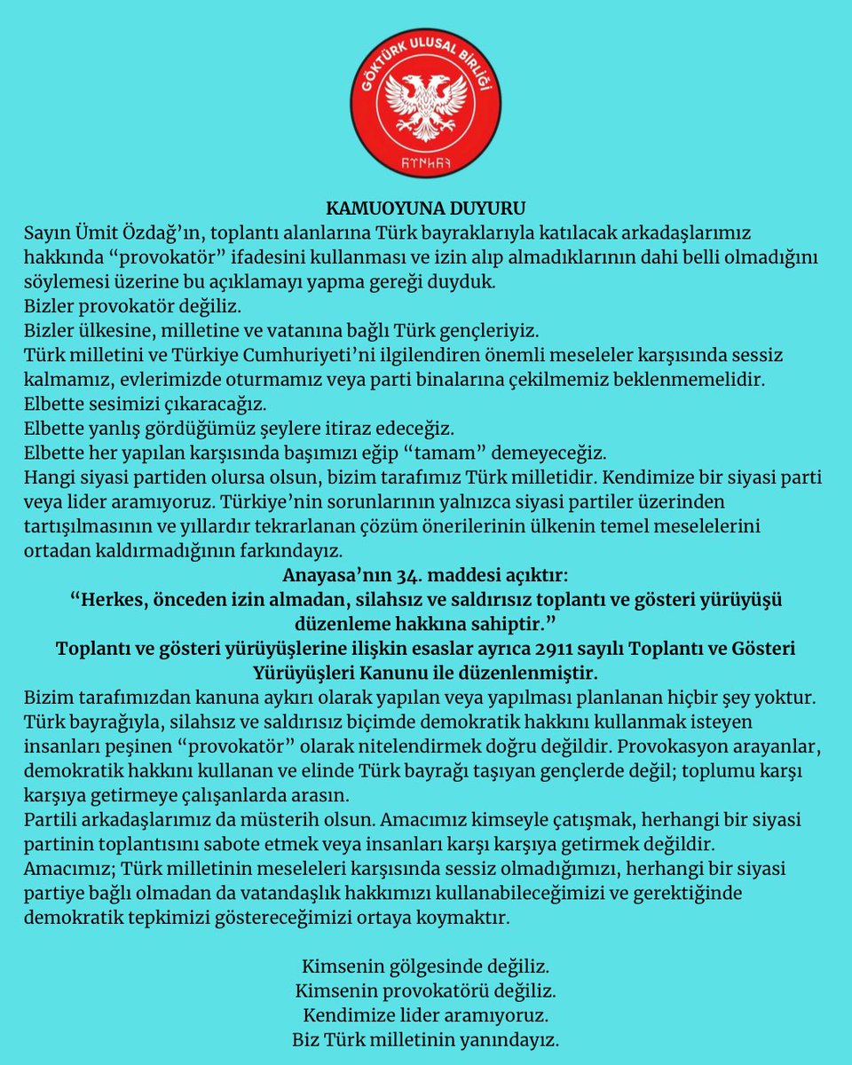 gokturkub's tweet photo. 🇹🇷KAMUOYUNA DUYURU🇹🇷

Sayın Ümit Özdağ’ın, toplantı alanlarına Türk bayraklarıyla katılacak arkadaşlarımız hakkında “provokatör” ifadesini kullanması ve izin alıp almadıklarının dahi belli olmadığını söylemesi üzerine bu açıklamayı yapma gereği duyduk.

Bizler provokatör değiliz.
Bizler ülkesine, milletine ve vatanına bağlı Türk gençleriyiz.

Türk milletini ve Türkiye Cumhuriyeti’ni ilgilendiren önemli meseleler karşısında sessiz kalmamız, evlerimizde oturmamız veya parti binalarına çekilmemiz beklenmemelidir.

Elbette sesimizi çıkaracağız.
Elbette yanlış gördüğümüz şeylere itiraz edeceğiz.
Elbette her yapılan karşısında başımızı eğip “tamam” demeyeceğiz.

Hangi siyasi partiden olursa olsun, bizim tarafımız Türk milletidir. Kendimize bir siyasi parti veya lider aramıyoruz. Türkiye’nin sorunlarının yalnızca siyasi partiler üzerinden tartışılmasının ve yıllardır tekrarlanan çözüm önerilerinin ülkenin temel meselelerini ortadan kaldırmadığının farkındayız.

Anayasa’nın 34. maddesi açıktır:

“Herkes, önceden izin almadan, silahsız ve saldırısız toplantı ve gösteri yürüyüşü düzenleme hakkına sahiptir.”

Toplantı ve gösteri yürüyüşlerine ilişkin esaslar ayrıca 2911 sayılı Toplantı ve Gösteri Yürüyüşleri Kanunu ile düzenlenmiştir.

Bizim tarafımızdan kanuna aykırı olarak yapılan veya yapılması planlanan hiçbir şey yoktur.

Türk bayrağıyla, silahsız ve saldırısız biçimde demokratik hakkını kullanmak isteyen insanları peşinen “provokatör” olarak nitelendirmek doğru değildir. Provokasyon arayanlar, demokratik hakkını kullanan ve elinde Türk bayrağı taşıyan gençlerde değil; toplumu karşı karşıya getirmeye çalışanlarda arasın.

Partili arkadaşlarımız da müsterih olsun. Amacımız kimseyle çatışmak, herhangi bir siyasi partinin toplantısını sabote etmek veya insanları karşı karşıya getirmek değildir.

Amacımız; Türk milletinin meseleleri karşısında sessiz olmadığımızı, herhangi bir siyasi partiye bağlı olmadan da vatandaşlık hakkımızı kullanabileceğimizi ve gerektiğinde demokratik tepkimizi göstereceğimizi ortaya koymaktır.

Kimsenin gölgesinde değiliz.
Kimsenin provokatörü değiliz.
Kendimize lider aramıyoruz.
Biz Türk milletinin yanındayız.