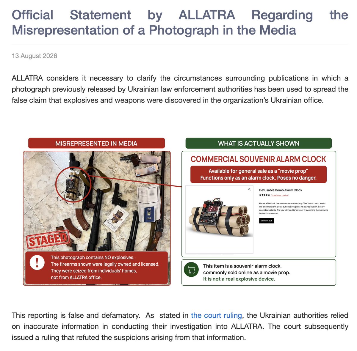 taliysky's tweet photo. Official Statement by ALLATRA Regarding the Misrepresentation of a Photograph in the Media

https://t.co/uNZLuzzDQX

ALLATRA considers it necessary to clarify the circumstances surrounding publications in which a photograph previously released by Ukrainian law enforcement authorities has been used to spread the false claim that explosives and weapons were discovered in the organization’s Ukrainian office. 
￼
This reporting is false and defamatory.  As  stated in the court ruling, https://t.co/In8ELdxiy2  the Ukrainian authorities relied on inaccurate information in conducting their investigation into ALLATRA. The court subsequently issued a ruling that refuted the suspicions arising from that information.

FACTS

The photograph shows several firearms, cash, a passport, and an object resembling an explosive device attached to a clock. However, this object is not a real explosive device and poses no danger whatsoever. It is a harmless souvenir item available for general sale, often marketed as a “movie prop” (see https://t.co/pAKQCOizqr and https://t.co/cYDhcG6wr5), intended solely to imitate the appearance of an explosive device and capable of functioning only as an alarm clock. Therefore, the photograph does not depict a real explosive device.
The six firearms shown in this photograph were licensed and lawfully owned by various individuals, some of whom were ALLATRA participants. Ukrainian law enforcement authorities seized the firearms during searches of their homes. These searches were part of the authorities’ investigation into ALLATRA, which, according to a Ukrainian court ruling, was based on inaccurate information (https://t.co/In8ELdxiy2).

Ukrainian law enforcement authorities photographed the souvenir alarm clock resembling an explosive device and the firearms together with a passport and cash to create the impression of dangerous and subversive activity. Several media outlets reported that these items had been discovered in an ALLATRA office, but no official statement by Ukrainian law enforcement authorities contained such a claim. 

Media reports compounded the staged photograph with exaggerated claims. 
The term “explosives” first appeared in an article published by «Babel ua» on November 2, 2023. However, the official press release from the Ministry of Internal Affairs of Ukraine cited in the article contains no such claim.

Likewise, Seznam Zprávy was the first to publish on December 19, 2023, that this photograph is from ALLATRA’s “Kyiv center”, even though the Ukrainian authorities had made no such statements. 
ALLATRA categorically rejects any attempt to associate the organization with weapons or explosive materials.

We call upon media organizations to cease disseminating inaccurate information and to correct previously published materials so that they accurately reflect the facts.