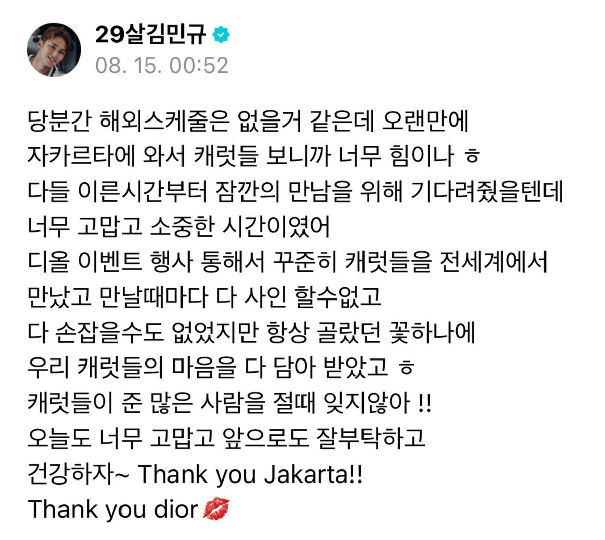 gyumedia's tweet photo. 260815 mingyu weverse 🌟 #민규 #MINGYU 

🐶 i don't think i'll be having any overseas schedules for a while, but coming to jakarta and seeing carats after a long time gave me a lot of strength ㅎ i'm sure you all waited since early in the morning just to meet me briefly but i'm very thankful and it was such a precious time for me.

through the dior events [i have attended], i have been able to consistently meet carats all over the world. and everytime we meet, i can't sign for everyone and i can’t hold hands with everyone, but i receive all our carats’ feelings with the one bouquet of flowers i always choose ㅎ i’ll never forget the immense love that carats have given me !!

thank you so much for today, please take care of me in the future too, and let’s be healthy~ Thank you Jakarta!! Thank you dior 💋