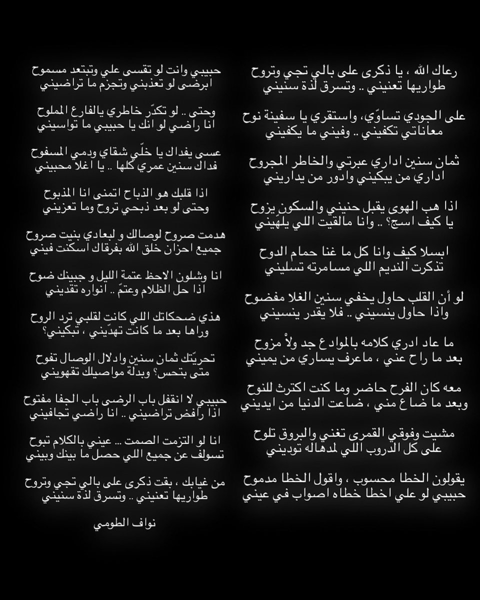 uyi_u9's tweet photo. رعاك الله ، يا ذكرى على بالي تجي وتروح
طواريها تعنيني .. وتسرق لذة سنيني

على الجودي تساوّي، واستقري يا سفينة نوح
معاناتي تكفيني .. وفيني ما يكفيني

ثمان سنين اداري عبرتي والخاطر المجروح
اداري من يبكيني وادور من يداريني

اذا هب الهوى يقبل حنيني والسكون يزوح
يا كيف اسج؟ .. وانا مالقيت اللي يلهّيني

ابسلا كيف وانا كل ما غنا حمام الدوح
تذكرت النديم اللي مسامرته تسليني

لو أن القلب حاول يخفي سنين الغلا مفضوح
واذا حاول ينسيني .. فلا يقدر ينسيني

ما عاد ادري كلامه بالموادع جد ولاْ مزوح
بعد ما راح عني ، ماعرف يساري من يميني

معه كان الفرح حاضر وما كنت اكترث للنوح
وبعد ما ضاع مني ، ضاعت الدنيا من ايديني

مشيت وفوقي القمرى تغني والبروق تلوح
على كل الدروب اللي لمدهاله توديني

يقولون الخطا محسوب ، واقول الخطا مدموح
حبيبي لو علي اخطا خطاه اصواب في عيني

حبيبي وانت لو تقسى علي وتبتعد مسموح
ابرضى لو تعذبني وتجزم ما تراضيني

وحتى .. لو تكدّر خاطري يالفارع المملوح
انا راضي لو انك يا حبيبي ما تواسيني

عسى يفداك يا خلّي شقاي ودمي المسفوح
فداك سنين عمري كلها .. يا اغلا محبيني

اذا قلبك هو الذباح اتمنى انا المذبوح
وحتى لو بعد ذبحي تروح وما تعزيني

هدمت صروح لوصالك و لبعادي بنيت صروح
جميع احزان خلق الله بفرقاك اسكنت فيني

انا وشلون الاحظ عتمة الليل و جبينك ضوح
اذا حل الظلام وعتمّ .. انواره تقديني

هذي ضحكاتك اللي كانت لقلبي ترد الروح
وراها بعد ما كانت تهدّيني ، تبكيني؟

تحريّتك ثمان سنين وادلال الوصال تفوح
متى بتحس؟ وبدلة مواصيلك تقهويني

حبيبي لا انقفل باب الرضى باب الجفا مفتوح
اذا رافض تراضيني .. انا راضي تجافيني

انا لو التزمت الصمت … عيني بالكلام تبوح
تسولف عن جميع اللي حصل ما بينك وبيني

من غيابك ، بقت ذكرى على بالي تجي وتروح
طواريها تعنيني .. وتسرق لذة سنيني

نواف الطومي
