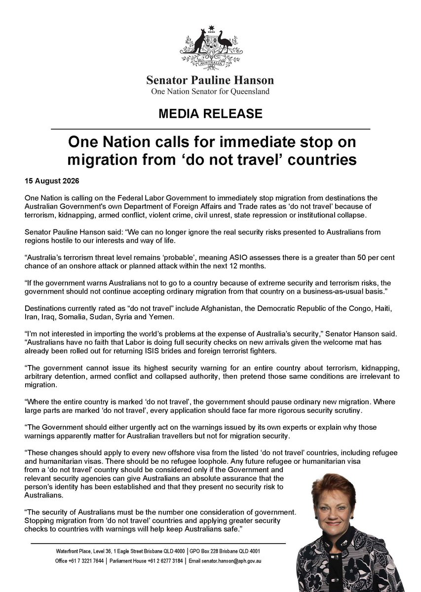 PaulineHansonOz's tweet photo. Media Release: One Nation calls for immediate stop on migration from ‘do not travel’ countries

One Nation is calling on the Federal Labor Government to immediately stop migration from destinations the Australian Government's own Department of Foreign Affairs and Trade rates as ‘do not travel’ because of terrorism, kidnapping, armed conflict, violent crime, civil unrest, state repression or institutional collapse.

Senator Pauline Hanson said: “We can no longer ignore the real security risks presented to Australians from regions hostile to our interests and way of life.

“Australia’s terrorism threat level remains ‘probable’, meaning ASIO assesses there is a greater than 50 per cent chance of an onshore attack or planned attack within the next 12 months.

“If the government warns Australians not to go to a country because of extreme security and terrorism risks, the government should not continue accepting ordinary migration from that country on a business-as-usual basis.”

Destinations currently rated as “do not travel” include Afghanistan, the Democratic Republic of the Congo, Haiti, Iran, Iraq, Somalia, Sudan, Syria and Yemen.

“I’m not interested in importing the world’s problems at the expense of Australia’s security,” Senator Hanson said. “Australians have no faith that Labor is doing full security checks on new arrivals given the welcome mat has already been rolled out for returning ISIS brides and foreign terrorist fighters.

“The government cannot issue its highest security warning for an entire country about terrorism, kidnapping, arbitrary detention, armed conflict and collapsed authority, then pretend those same conditions are irrelevant to migration.

“Where the entire country is marked ‘do not travel’, the government should pause ordinary new migration. Where large parts are marked ‘do not travel’, every application should face far more rigorous security scrutiny.

“The Government should either urgently act on the warnings issued by its own experts or explain why those warnings apparently matter for Australian travellers but not for migration security.

“These changes should apply to every new offshore visa from the listed ‘do not travel’ countries, including refugee and humanitarian visas. There should be no refugee loophole. Any future refugee or humanitarian visa from a ‘do not travel’ country should be considered only if the Government and relevant security agencies can give Australians an absolute assurance that the person’s identity has been established and that they present no security risk to Australians.

“The security of Australians must be the number one consideration of government. Stopping migration from ‘do not travel’ countries and applying greater security checks to countries with warnings will help keep Australians safe.”