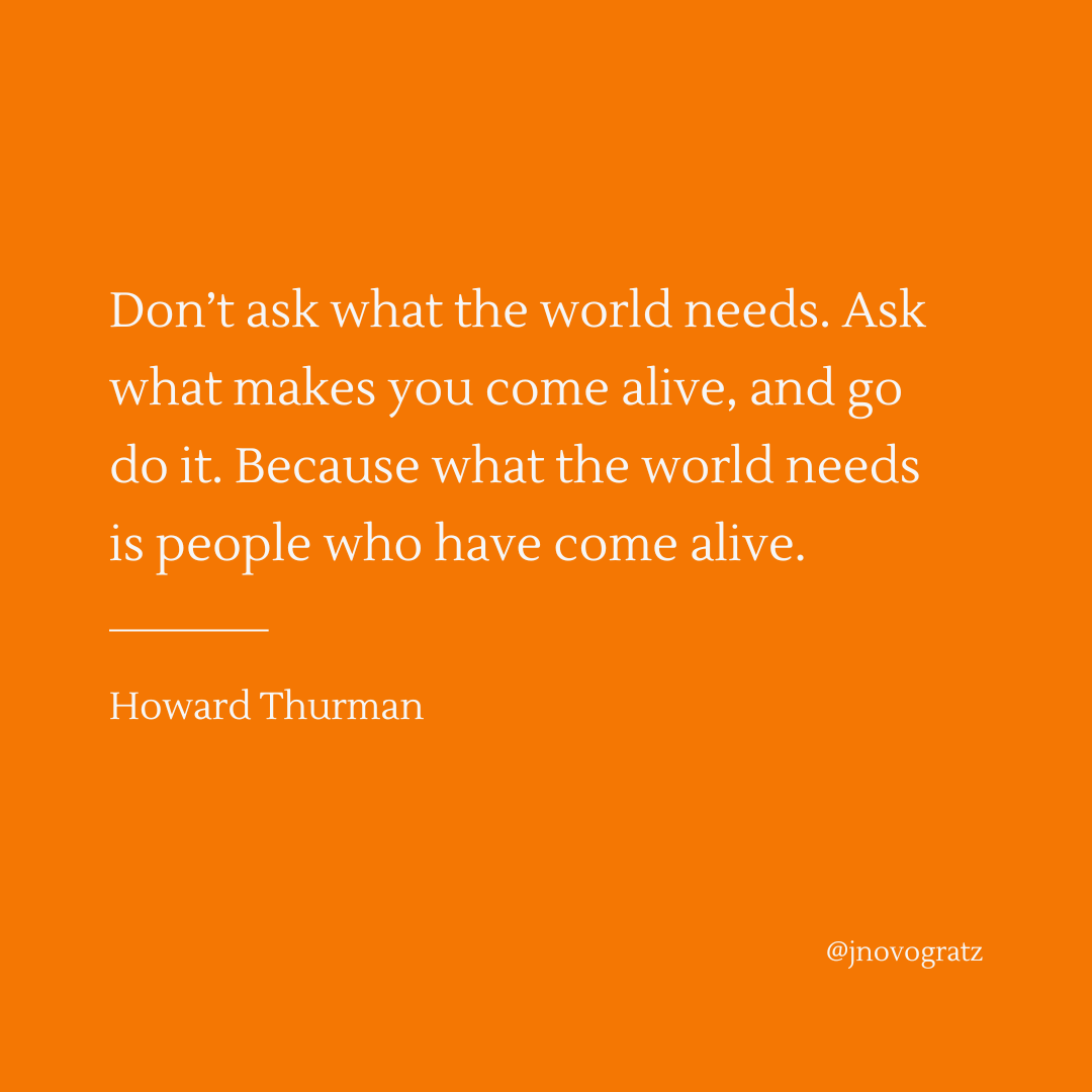jnovogratz's tweet photo. I am a great admirer of Howard Thurman. And I fully agree that we need people who have come fully alive. Too many of us accept that we can't do much to make a difference. But when we are on fire, people around us see it and feel it, and they become more alive as well.

And figuring out what makes us fully alive can feel like a lot of pressure. So this is where I would add to Mr. Thurman's wisdom. I would urge young people — or all of us who feel anything less than alive — to think about the world's great needs. And that can include beauty and kindness and, of course, major problems to be solved. When you look outward, it can give clues to how you feel inside. If something lights up, walk toward it. Do something. As other wise people have said, go to where the world's greatest needs meet your deepest yearning.