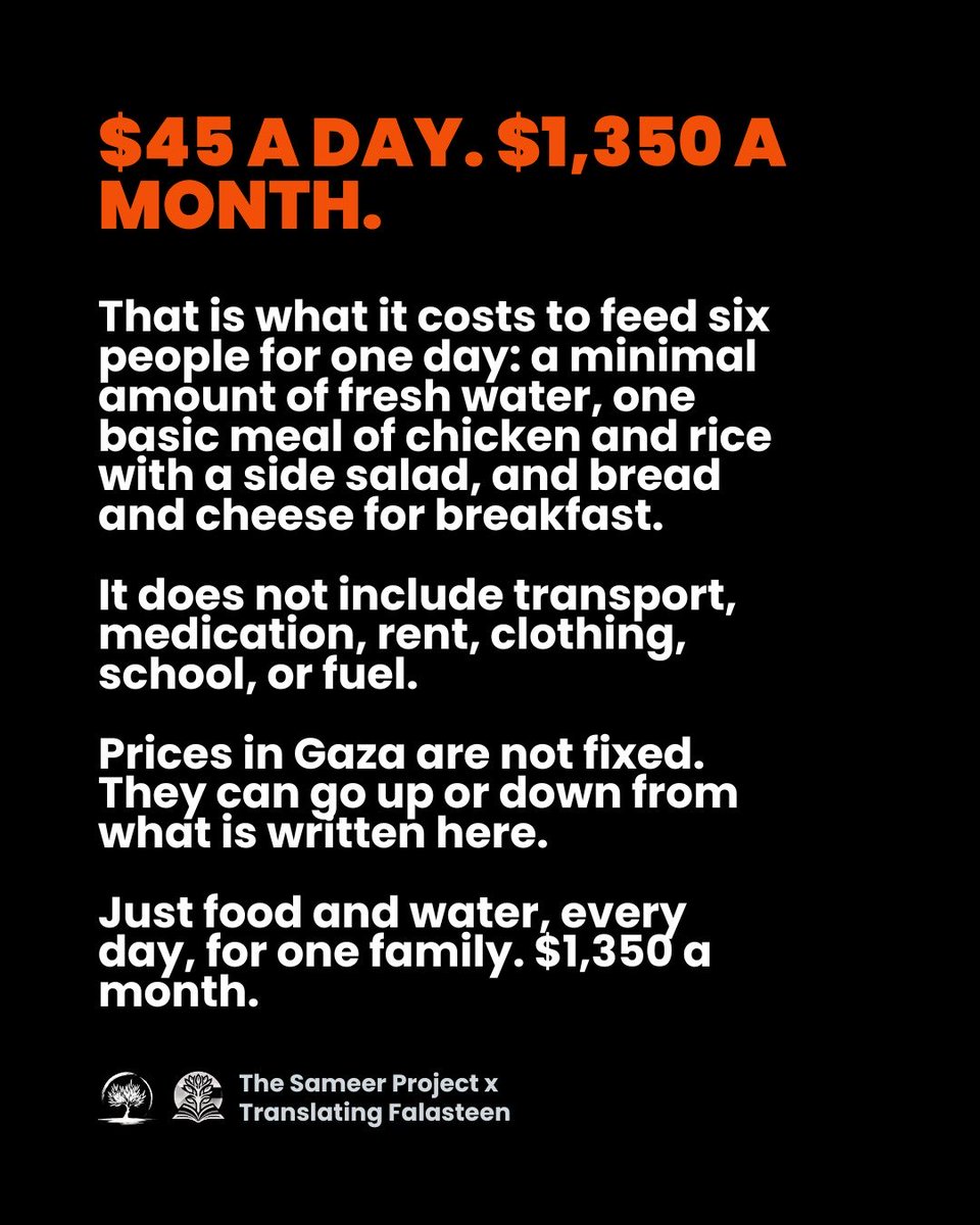 sameerproject's tweet photo. Genocide is not cheap. Survival in Gaza is expensive. https://t.co/6l9JFjXgdv

Right now, it can cost $45 a day just to feed a family of six ONE basic meal. Nothing extravagant. Chicken and rice. A simple salad. Maybe bread and cheese for breakfast. Enough water to drink, cook the food, and rinse the plates afterward.
And that’s $45 a day - $1,350 a month - just to eat.

That does not include shelter. Rent. Fuel. Transportation. Medication. School fees. Clothing. Shoes. Bedding. Hygiene supplies. Baby formula. Diapers. Or any of the countless other things a family needs simply to live.

Families in Gaza do not have $1,350 a month to spend on food. This is why your donations to The Sameer Project are so important...

We stretch every dollar as far as we can. We buy raw ingredients wholesale. We cook meals in our own kitchen. We employ Palestinians to prepare them so they can support their families. Our teams deliver directly to camps and communities that are underserved and overlooked.

When you become a monthly donor, your impact becomes even greater. Predictable funding allows us to budget. To buy larger quantities when prices fall. To cook at scale. To plan distributions instead of wondering each morning what we can afford that day.

Most importantly, it creates something that has been systematically stripped away from families in Gaza: stability.

The stability of knowing there will be food tomorrow. The certainty that the next meal is already on its way.

Genocide is expensive and that is why consistency is solidarity. Become a monthly donor to The Sameer Project. All our campaigns have the monthly option you can sign up for!