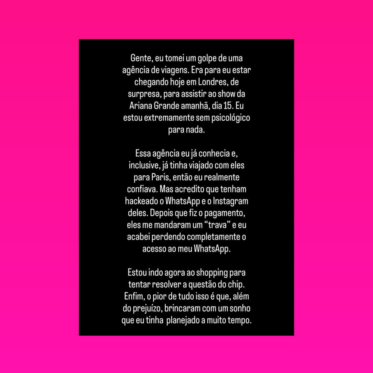 updatecultura's tweet photo. Kylie Gui revela ter caído em um GOLPE de uma agência de viagens, onde estava com uma viagem programada para assistir um show da Ariana Grande em Londres: 

“Gente, eu tomei um golpe de uma agência de viagens. Era para eu estar chegando hoje em Londres, de surpresa, para assistir ao show da Ariana Grande amanhã, dia 15. Eu estou extremamente sem psicológico para nada. Essa agência eu já conhecia e, inclusive, já tinha viajado com eles para Paris, então eu realmente confiava. Mas acredito que tenham hackeado o WhatsApp e o Instagram deles. Depois que fiz o pagamento, eles me mandaram um "trava" e eu acabei perdendo completamente o acesso ao meu WhatsApp. Estou indo agora ao shopping para tentar resolver a questão do chip. Enfim, o pior de tudo isso é que, além do prejuízo, brincaram com um sonho que eu tinha planejado a muito tempo.”