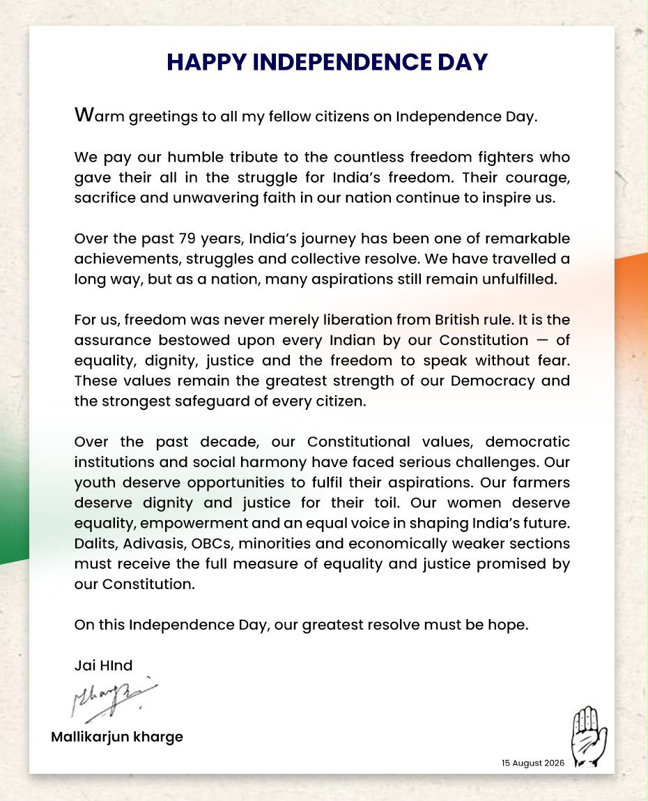INCIndia's tweet photo. Warm greetings to all my fellow citizens on Independence Day 🇮🇳

We pay our humble tribute to the countless freedom fighters who gave their all in the struggle for India’s freedom. Their courage, sacrifice and unwavering faith in our nation continue to inspire us.

Over the past 79 years, India’s journey has been one of remarkable achievements, struggles and collective resolve. We have travelled a long way, but as a nation, many aspirations still remain unfulfilled.

For us, freedom was never merely liberation from British rule. It is the assurance bestowed upon every Indian by our Constitution — of equality, dignity, justice and the freedom to speak without fear. These values remain the greatest strength of our Democracy and the strongest safeguard of every citizen.

Over the past decade, our Constitutional values, democratic institutions and social harmony have faced serious challenges. Our youth deserve opportunities to fulfil their aspirations. Our farmers deserve dignity and justice for their toil. Our women deserve equality, empowerment and an equal voice in shaping India’s future. Dalits, Adivasis, OBCs, minorities and economically weaker sections must receive the full measure of equality and justice promised by our Constitution.

On this Independence Day, our greatest resolve must be hope.

Jai Hind.

: Congress President Shri @kharge