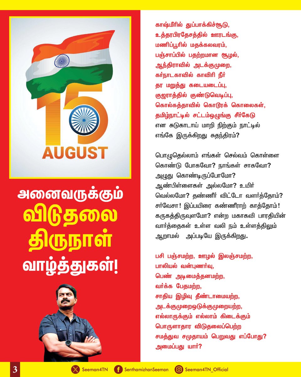 Seeman4TN's tweet photo. "நீ என்னை உன் அடிமை என்று நினைக்கும்போது...
உன்னை அழிக்கும் ஆயுதமாக நான் மாறி விடுவது என் கடமை..!

எவன் ஒருவன் தானே சரணடையாமல்,
மற்றவர்களின் விருப்பப்படி செயல்படாமல்,
அனை��்தையும் சோதனைக்கு உட்படுத்தி, அறிவு வெளிச்சத்தில் அலசி ஏற்கிறானோ?
அவனே சுதந்திர மனிதன்!" - என்கிறார் புரட்சியாளர் அறிவாசான் அண்ணல் அம்பேத்கர்.

"சுதந்திரம் இல்லாத நாட்டிற்கு எந்தப் பெருமையும் இல்லை!" - என்கிறார் ரூசோ.

"சுதந்திரம் இல்லாத நாடு; வெறும் காடு!" - என்கிறார் நாமக்கல் கவிஞர் வெ.இராமலிங்கனார்.

"சுதந்திரம் என்றால் என்ன? என்று அர்த்தம் தெரியாத உயிர்களுக்கும் சுதந்திரம் ��ேவைப்படுகிறது!" - என்கிறார் ஹோ சே மார்த்தி.

"சுதந்திரம் எங்கள் பிறப்புரிமை!" - என்கிறார் பால கங்காதர திலகர்.

"கொஞ்சம் இரத்தம் தாருங்கள்; நிறைய சுதந்திரம் தருகிறேன்!" - என்கிறார் மாவீரன் சுபாஷ் சந்திர போஸ்.

"சுதந்திரம் என்பது ஒவ்வொரு மனிதனின் பிறப்புரிமை, புரட்சி  என்பது மனித குலத்தின் பிரிக்க  முடியாத உரிமை." என்கிறார் புரட்சியாளர் பகத்சிங்

"சுதந்திரமற்ற மனித வாழ்க்கை அர்த்தம���்றது!" - என்கிறார் தமிழ்த்தேசியத்தலைவர் மேதகு வே.பிரபாகரன்.

அப்படி பல்லாயிரம் வீரமறவர்கள் தங்கள் இன்னுயிரை ஈந்து, செக்கடியிலும் சிறைச்சாலையிலும் வதைபட்டு, மிதிபட்டு, அரும்பாடுபட்டு பெற்ற சுதந்திரம் இன்று அனைவருக்கும் சரியாக, சமமாக இருக்கிறதா? கிடைக்கிறதா?

எந்த நோக்கத்திற்காக இந்த நாடு விடுதலைப்பெற்றதோ? அந்த இலட்சியம் நிறைவேறிவிட்டதா?

கல்லூரியில் படிக்கும் பெண் வன்புணர்ச்சி செய்யப்படுகிறாள்,
மருத்துவமனையில் வேலை பார்க்கும் பெண் மருத்துவர் வன்புணர்ச்சி செய்யப்படுகிறாள்,
வீட்டருகே விளையாடும் பெண் குழந்தைகூட வன்புணர்ச்சி ���ெய்யப்படுகிறாள்.

படிக்க வசதியற்ற குழந்தைகள்...
போதையில் தள்ளாடும் இளைய தலைமுறை...
ஆதரவற்று நிற்கும் பெண்கள்...
வறுமையில் வாடும் முதியோர்கள்...
வியாபாரப் பண்டம் போல் விற்கப்படும் மருந்துவம், கல்வி...
லஞ்சத்தில் திளைக்கும் அதிகாரிகள்,
ஊழலில் திளைக்கும் ஆட்சியாளர்கள்,
மது விற்கும் அரசு என எதுவொன்று இங்கு சரியாக, முறையாக இருக்கிறது? இயங்குகிறது?

அரசு நிறுவனங்கள் அனைத்தையும் தனியார்மயமாக்கி,
தனியார் முதலாளிகளின் வளர்ச்சியே நாட்டின் வளர்ச்சி என்று கட்டமைக்கும் அரசு,
அரசின் தவறுகளை எதிர்த்துப் போராடினால், கேள்வி கேட்டால் கொடுஞ்சிறை என்றால்
எங்கே இருக்கிறது கருத்து சுதந்திரம்?
எங்கே இருக்கிறது பேச்சு சுதந்திரம்?

காஷ்மீரில் துப்பாக்கிச்சூடு,
உத்தரபிரதேசத்தில் ஊரடங்கு,
மணிப்பூரில் மதக்கலவரம்,
பஞ்சாப்பில் பதற்றமான சூழல்,
ஆந்திராவில் அடக்குமுறை,
கர்நாடகாவில் காவிரி நீர் தர மறுத்து கடையடைப்பு,
குஜராத்தில் குண்டுவெடிப்பு,
கொல்கத்தாவில் கொடூரக் கொலைகள்,
தமிழ்நாட்டில் சட்டம்-ஒழுங்கு சீர்��ேடு
என சுடுகாடாய் மாறி நிற்கும் நாட்டில் எங்கே இருக்கிறது சுதந்திரம்?

பொழுதெல்லாம் எங்கள் செல்வம் கொள்ளை கொண்டு போகவோ?
நாங்கள் சாகவோ? அழுது கொண்டிருப்போமோ?
ஆண்பிள்ளைகள் அல்லமோ? உயிர் -வெல்லமோ?

தண்ணீர் விட்டோ வளர்த்தோம்? சர்வேசா!
இப்பயிரை கண்ணீராற் காத்தோம்! கருகத்திருவுளமோ?
என்ற மகாகவி பாரதியின் வார்த்தைகள் உள்ள வலி நம் உள்ளத்திலும் ஆறாமல்  அப்படியே இருக்கிறது. 

பசி-பஞ்சம���்ற, ஊழல்-இலஞ்சமற்ற, பாலியல் வன்புணர்வு, பெண் அடிமைத்தனமற்ற, வர்க்க பேதமற்ற, சாதிய இழிவு தீண்டாமையற்ற, அடக்குமுறை-ஒடுக்குமுறையற்ற, எல்லாருக்கும் எல்லாம் கிடைக்கும் பொருளாதார விடுதலைப்பெற்ற சமத்துவ சமுதாயம் பெறுவது எப்போது? அமைப்பது யார்?

பாலுக்கு அழாத குழந்தை..,
கல்விக்கு ஏங்காத மாணவன்..,
வேலைக்கு அலையாத இளைஞன்..,
இதுவே என்னுடைய கனவு இந்தியா..!
அடிமை இந்தியாவில் அன்று மாவீரன் பகத்சிங் கண்ட கனவு
சுதந்திர இந்தியாவில��� இன்றும் நிறைவேறாமல் அப்படியே இருக்கிறது!

அந்தக் கனவை நிறைவேற்றி உண்மையான சுதந்திரத்தை நாம் ஒன்றுகூடி போராடிப் பெற்றிட விடுதலை திருநாளில் உறுதியேற்போம்!

விடுதலைக்கு வித்தான மாவீரர்களுக்கு வீரவணக்கம்!

அனைவருக்கும் விடுதலை திருநாள் வாழ்த்துகள்!

வீர சுதந்திரம் வேண்டி நின்றார் பின்னர் வேறொன்று கொள்வாரோ?

- செந்தமிழன் சீமான்
தலைமை ஒருங்கிணைப்பாளர்
நாம் தமிழர் கட்சி