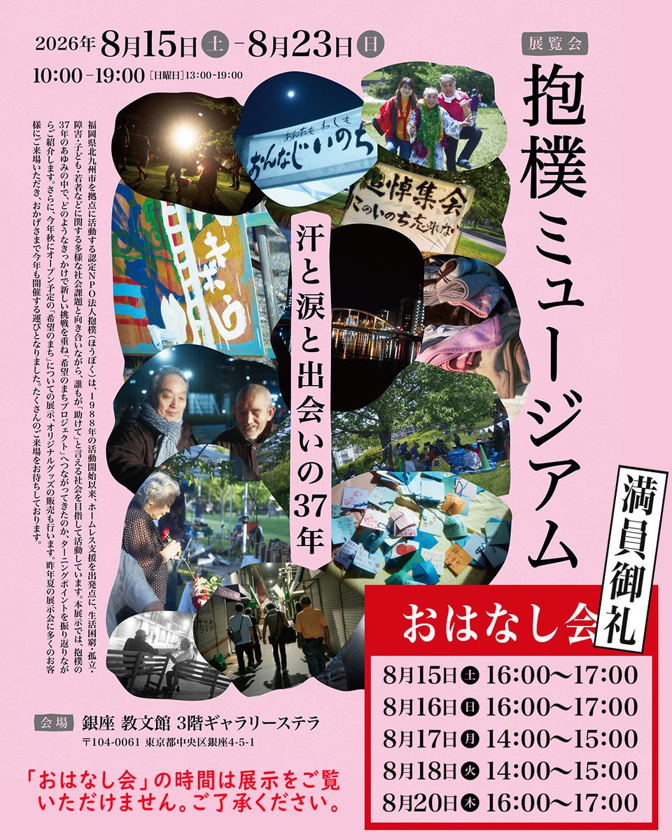 npohouboku's tweet photo. 東京・銀座「教文館」での「抱樸ミュージアム ～汗と涙と出会いの37年���」本日より！
先ほど、初回の「おはなし会」がはじまりました。
満員御礼、申し上げます！

福岡県北九州市を拠点に、37年にわたり���活困窮者や孤立を抱える方々に寄り添い、伴走し続けてきた「抱樸」。今回の展示では、これまでの歩みや大切な出会いを振り返るだけでなく、今年秋にオープン予定の新たな挑戦「希望のまちプロジェクト」に関する展示や、オリジナルグッズの販売も行っています。
また、「抱樸の人々」と出会ってくれた、美術家・友清ちさとさんの作品も展示しています。写真家の八木咲さんにもご協力頂いており、《アーティストの目から見た抱樸》もお楽しみ頂ける内容になりました。

会期： 2026年8月15日（土）～8月23日（日） 
時間：月〜土曜日：10:00〜19:00  日曜日：13:00〜19:00
※奥田知志の「おはなし会」ですが、ありがたいことに全回満席となっております。
「おはなし会」開催中は、お席を並べているため展示を見て頂けない時間になりますので、���卒ご���承ください🙏
  
会場： 教文館3階ギャラリーステラ （東京都中央区銀座4-5-1 3階）  
料金： 入場無料  
主催： 株式会社教文館 ／ NPO法人抱樸