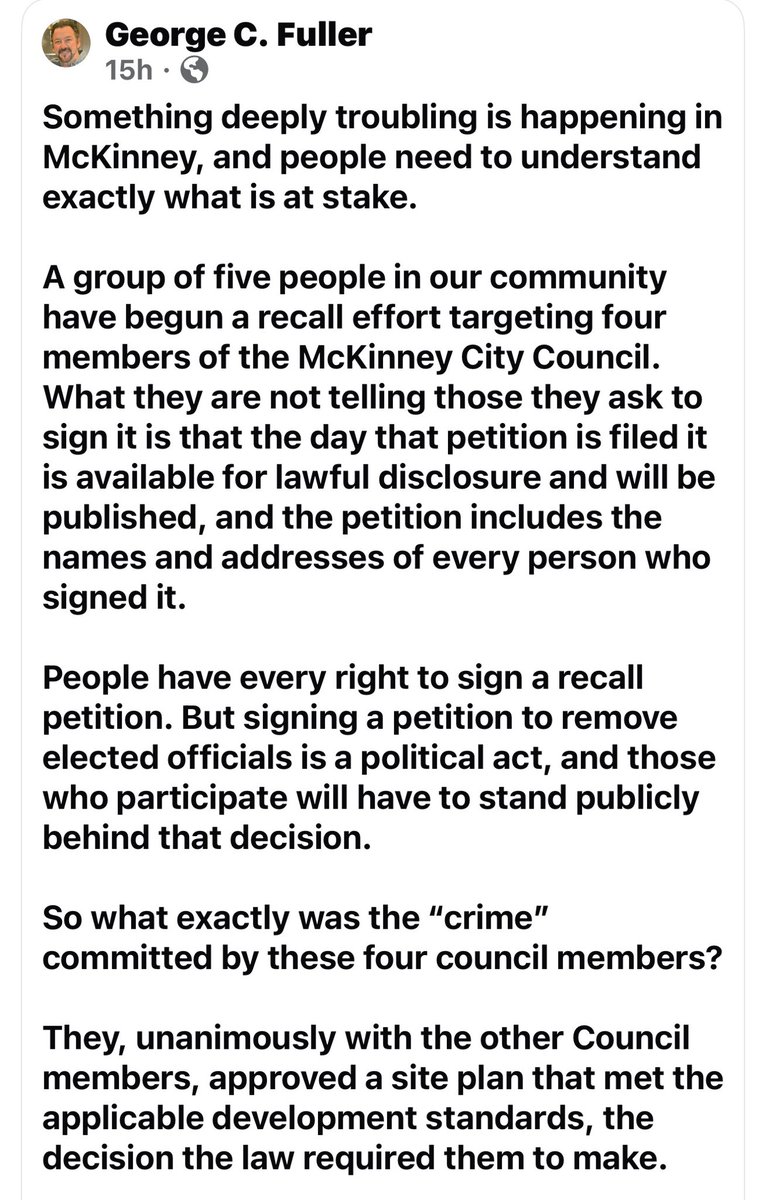 TexanLoyal's tweet photo. Wow, the former mayor of McKinney, Texas is trying to intimidate Texans from signing the recall. You can’t make this up. (See pics below for his post). 

This post is exactly why McKinney residents should pay very close attention.

Nobody has accused these council members of committing a “crime,” and committing a crime is not the standard for citizens exercising the recall power provided by their own city charter. Recall is a political accountability mechanism given to the voters. McKinney’s charter specifically provides citizens the power to pursue recall.

What is disturbing is the repeated emphasis in this post on the fact that the names and addresses of petition signers may become public, followed by warnings that people who sign should be prepared to “stand publicly behind” their decision and “be accountable for the consequences.”

Why emphasize that so heavily?

Residents already know that signing a petition is a public civic act. Texas public-information law generally provides access to governmental records, subject to applicable exceptions. (per the Texas Attorney General)

But there is a tremendous difference between informing citizens that a petition may become a public record and repeatedly stressing their names, addresses, employers, community reputation and supposed “consequences” while they are deciding whether to exercise a lawful political right.

Texans can decide for themselves what that sounds like. #Intimidation 

And let’s correct another talking point: the question is not whether the council members committed a crime. Voters are entitled to judge their elected representatives on their decisions, their responsiveness to constituents and whether they still deserve to hold office. That is precisely why recall provisions exist.

If the council’s decision was legally required, then make that argument. Present the ordinance. Present the site-plan requirements. Present the legal authority. Let residents examine it and decide.

But don’t try to make citizens feel that exercising a charter-protected recall right somehow makes them responsible for damaging McKinney.

Holding elected officials accountable is not an attack on democracy. It is democracy.

The people who signed these petitions should not be shamed, singled out or made to fear exercising their lawful political rights.

If McKinney’s elected officials truly believe they acted correctly, they should welcome the debate and trust the voters to make the final judgment.

Don’t intimidate the electorate. Make your case to them. This is absolutely shameful!

@KenPaxtonTX @TXAG