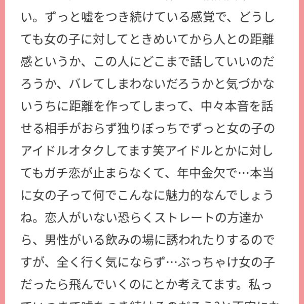 19_kana_92's tweet photo. レズだと気づいていく時期って、こういう何気ない言葉が一つ一つ刺さって、地味にしんどいですよね。

男性が嫌いなわけじゃなくても、絶対に好きになれないと分かっている男性がいる飲み会に行くのも疲れるし、恋愛の話になるだけで必要以上に構えてしまう。そのたびに自分だけみんなと違う人生を歩いているような気持ちになる。

でも、女の子にときめく自分を変に感じる必要は全然ない。女性アイドルにガチ恋しているレズも本当にたくさんいるし、同じような経験をしてきた人と話すだけで、今まで一人で抱えていたことが急に普通の話になったりする。

ずっと嘘をついている感覚が苦しいなら、まずは全部を打ち明けなくてもいいから、自分と似た人がいる場所に行ってみてほしいです。

PIAMYにも同じようにアイドル大好きなレズたちがいるので、よかったら投稿を眺めるだけでも覗いてみてね。

自分だけがおかしいと思っていたことが、誰かにとっては普通の日常だったりしますよ。