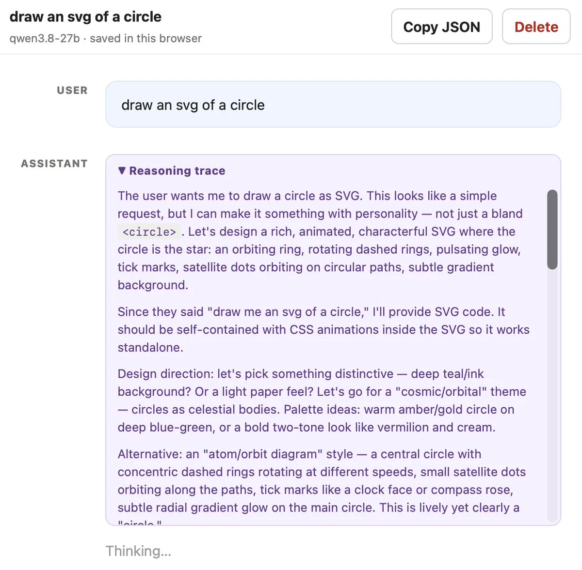 Screenshot of an LLM playground chat interface. Header: draw an svg of a circle, qwen3.8-27b · saved in this browser, with Copy JSON and Delete buttons. USER: draw an svg of a circle. ASSISTANT panel titled ▼ Reasoning trace reads: The user wants me to draw a circle as SVG. This looks like a simple request, but I can make it something with personality — not just a bland <circle>. Let's design a rich, animated, characterful SVG where the circle is the star: an orbiting ring, rotating dashed rings, pulsating glow, tick marks, satellite dots orbiting on circular paths, subtle gradient background. Since they said "draw me an svg of a circle," I'll provide SVG code. It should be self-contained with CSS animations inside the SVG so it works standalone. Design direction: let's pick something distinctive — deep teal/ink background? Or a light paper feel? Let's go for a "cosmic/orbital" theme — circles as celestial bodies. Palette ideas: warm amber/gold circle on deep blue-green, or a bold two-