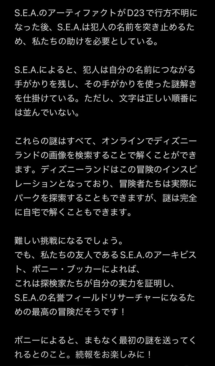 kkmirror117's tweet photo. S.E.A.メンバーのボニーブッカーからの伝言が上がってた。(4枚目は翻訳版)
S.E.A.の遺物を盗んだ犯人の手がかりは謎解きでたどり着けるらしい
ディズニーランド内にヒントが隠されているらしいが完全に自宅でも参加できる謎らしいので誰でも参加可能
名誉S.E.A.フィールドリサーチャーになれるチャンス https://t.co/bzuAF38AZV