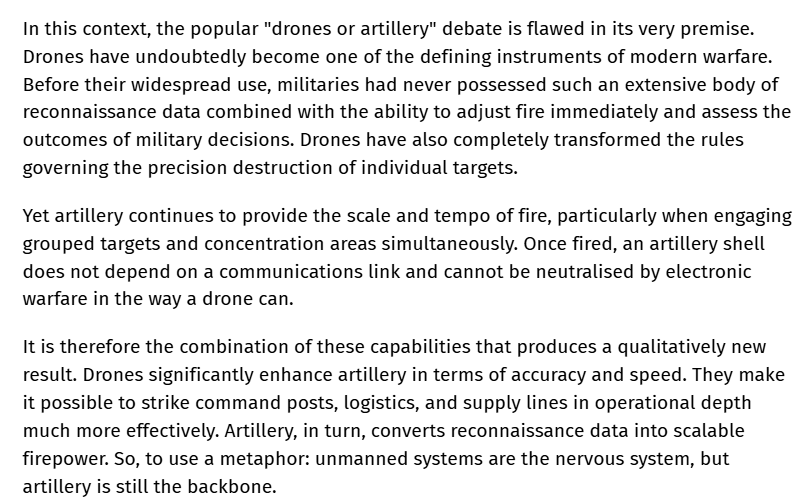 RALee85's tweet photo. From Hennadii Khirhii, the CEO of Ukr Armo Tech:
"In this context, the popular 'drones or artillery' debate is flawed in its very premise. Drones have undoubtedly become one of the defining instruments of modern warfare. Before their widespread use, militaries had never possessed such an extensive body of reconnaissance data combined with the ability to adjust fire immediately and assess the outcomes of military decisions. Drones have also completely transformed the rules governing the precision destruction of individual targets.

Yet artillery continues to provide the scale and tempo of fire, particularly when engaging grouped targets and concentration areas simultaneously. Once fired, an artillery shell does not depend on a communications link and cannot be neutralized by electronic warfare in the way a drone can.

It is therefore the combination of these capabilities that produces a qualitatively new result. Drones significantly enhance artillery in terms of accuracy and speed. They make it possible to strike command posts, logistics, and supply lines in operational depth much more effectively. Artillery, in turn, converts reconnaissance data into scalable firepower. So, to use a metaphor: unmanned systems are the nervous system, but artillery is still the backbone."
https://t.co/dZZ0Gr3Yvy