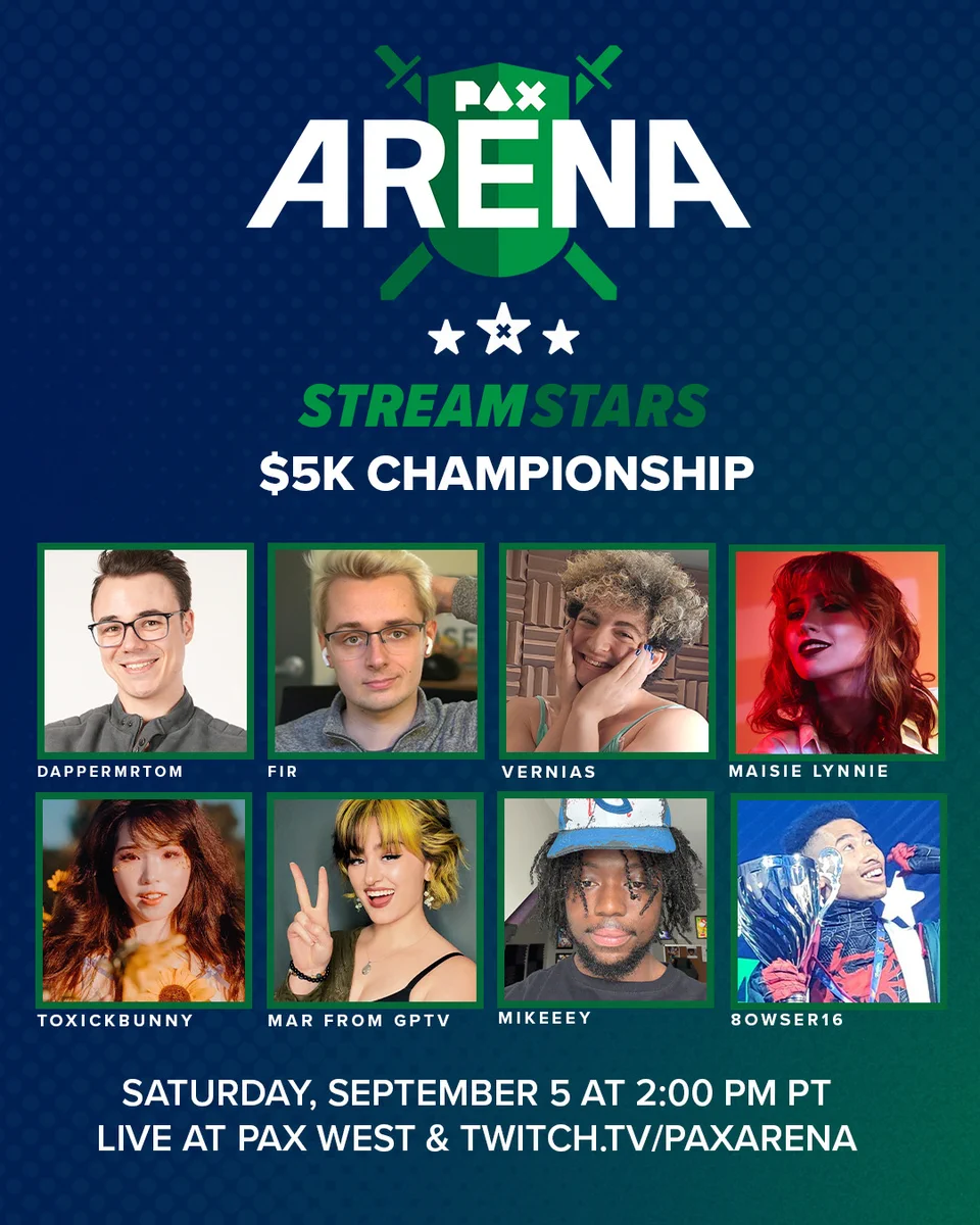 PAX Arena Stream Stars $5K Championship. Sept5th, 2:00 PM PT LIVE at PAX West and twitch.tv/PAXarena. Competitors: Maisie Lynnie, DapperMrTom, Vernias, Fir, Toxickbunny, Mikeeey, 8owser16, and MAR from GPTV.