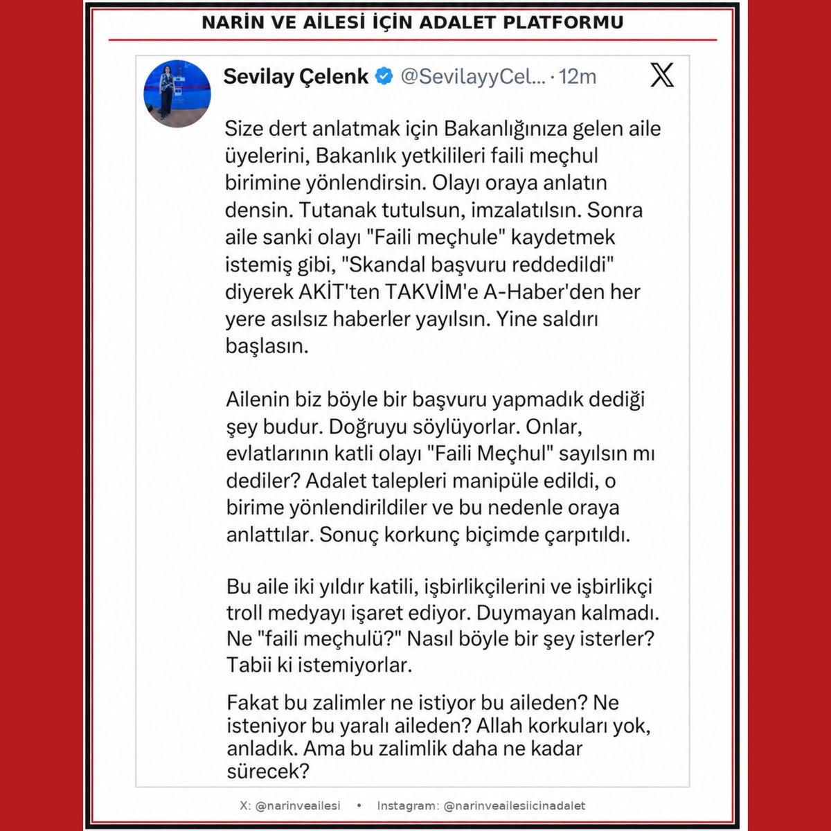 NarinveAilesi's tweet photo. 🔴 Narin’in ailesi yalnızca mağdur değil, aynı zamanda madunlaştırılmış bir ailedir.

Çünkü burada mesele yalnızca uğradıkları ağır mağduriyet değil; haklarını talep edebilecekleri, seslerini duyurabilecekleri ve adalete erişebilecekleri yolların dahi tıkanmış olmasıdır.

DEM Parti Diyarbakır Milletvekili Sevilay Çelenk’in açıklaması, bu durumun geldiği noktayı bir kez daha ortaya koyuyor. Ailenin adalet talebiyle yaptığı bir başvuru, bağlamından koparılarak sanki Narin’in ölümünün “faili meçhul” olarak değerlendirilmesini istemişler gibi kamuoyuna sunuluyor. Böylece ailenin gerçek talebi bir kez daha çarpıtılıyor ve aile yeniden bir operasyonun hedefi hâline getiriliyor.

Üstelik bugün yaşananlar, olağan dışılaştırılmış sürecin yeniden başladığını gösteriyor.

Şeytantepe belgeseli yayınlandıktan yaklaşık dört ay sonra JASAT’ın şikâyetiyle ayrı bir soruşturma konusu oldu. Oysa Narin davasını karmaşıklaştıran onca asılsız bilgi, dezenformasyon ve yalan haber aynı biçimde bir soruşturma konusu olmadı; bu yöndeki bazı şikâyetler de takipsizlikle sonuçlandı. Buna karşın, belgeselde ortaya konulan iddiaları çürütecek somut bir karşılık ortaya konulmadan belgeselin kendisi soruşturma konusu yapıldı.

JASAT’ın belgeseli şikâyet etmesiyle başlayan bu süreç, zaman içinde bir soruşturmanın ötesine geçerek yeni bir operasyonel sürece dönüştü. Bugün ailenin yeniden hedef hâline getirilmesi de bu olağan dışı gidişatın devamı niteliğinde.

Oysa Şeytantepe belgeselinin eleştirdiği temel mesele tam da soruşturma ve yargılama sürecinin olağan işleyişinin dışında gelişen yönleri, hakikate ulaşma çabasının nasıl gölgelendiği ve sürecin nasıl olağan dışılaştırıldığıydı.

Ve bu tabloya ailenin bizzat yargı sürecinde yaşadıkları da ekleniyor. Aile üyeleri tutuklandı, suçlu bulundu ve ailenin masumiyetine işaret eden deliller yargılamanın ilgili aşamalarında, Yargıtay’a kadar sunuldu. Buna rağmen bu delillerin yeterince değerlendirilmediği bir süreç yaşandı. Yargıtay aşamasının ardından da Adalet Bakanlığı tarafından yeni delil bulunmadığı gerekçesiyle ilgili bozma yetkisinin kullanılmayacağı yönünde açıklama yapıldı.

Dolayısıyla ortada uzun süredir bilinen, ciddi bir hukuki sorun vardı.

Yeni Bakan’ın göreve gelmesiyle birlikte ise bu dosyada yeni bir sayfa açılabileceğini; önceki süreçteki yanlış yönlendirmelerden bağımsız, önyargısız, bilimsel ve hukuki yöntemlerle hakikatin yeniden araştırılabileceğini umduk. Maalesef bugün gelinen noktada bu umut da karşılığını bulmuş görünmüyor.

Çünkü madunlaştırılmak tam da budur: Sadece mağdur edilmek değil; hakkını arayabileceği kanalların daraltılması, sözünün değersizleştirilmesi ve kendisini savunmak zorunda bırakıldığı bir düzen içinde adalete ulaşmaya çalışmak.

Narin’in ailesi bir yandan evlatlarının katledilmesinin hakikatini ve adaletini ararken, diğer yandan kendi üyeleri hakkındaki ağır yargısal sonuçlarla mücadele ediyor; şimdi ise adalet talebinin kendisi dahi çarpıtılarak yeniden hedef hâline getiriliyor.

Bu aile ne zaman sadece adalet talep eden bir aile olarak görülecek?

Biz Narin’in ailesinin yalnızca mağduriyetini değil, adalet talep etme hakkını da savunuyoruz.

Algı değil, hakikat.
Manipülasyon değil, hukuk.
Önyargı değil, bilimsel ve bağımsız bir inceleme.
Güç değil, adalet.

Narin ve ailesi için adalet istiyoruz.

Hakikat ortaya çıkana, adalet tesis edilene kadar vazgeçmeyeceğiz.

#NarinveAilesiİçinAdalet

@adalet_bakanlik  @abakingurlek