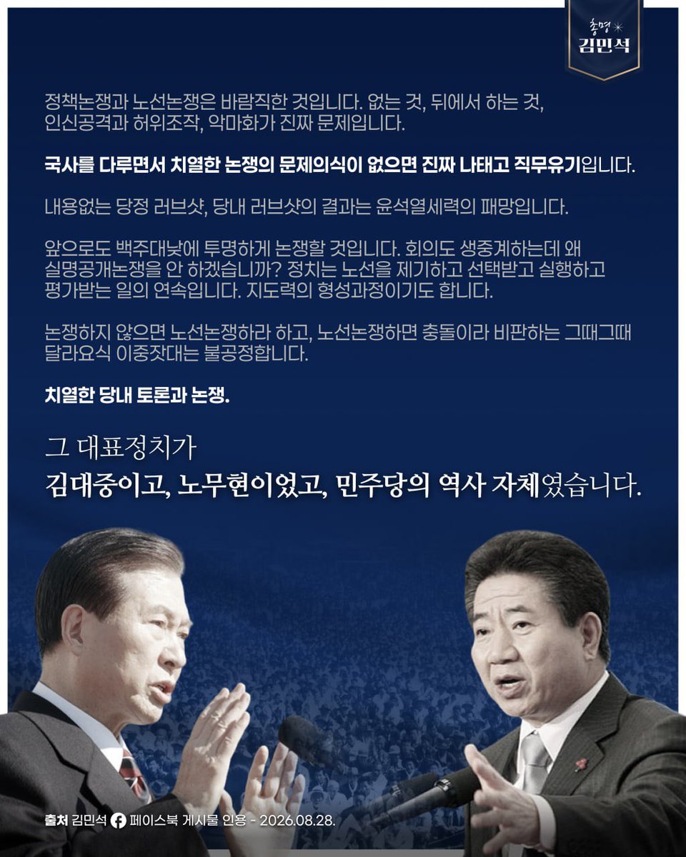 Smartkimminseok's tweet photo. 정책논쟁과 노선논쟁은 바람직한 것입니다. 없는 것, 뒤에서 하는 것, 인신공격과 허위조작, 악마화가 진짜 문제입니다. 

국사를 다루면서 치열한 논쟁의 문제의식이 없으면 진짜 나태고 직무유기입니다. 

내용없는 당정 러브샷, 당내 러브샷의 결과는 윤석열세력의 패망입니다.

앞으로도 백주대낮에 투명하게 논쟁할 것입니다. 회의도 생중계하는데 왜 실명공개논쟁을 안 하겠습니까? 정치는 노선을 제기하고 선택받고 실행하고 평가받는 일의 연속입니다. 지도력의 형성과정이기도 합니다.

논쟁하지 않으면 노선논쟁하라 하고, 노선논쟁하면 충돌이라 비판하는 그때그때 달라요식 이중잣대는 불공정합니다.

치열한 당내 토론과 논쟁. 

그 대표정치가 김대중이고, 노무현이었고, 민주당의 역사 자체였습니다.

출처: 김민석 페이스북 게시물 인용 2026.08.28.