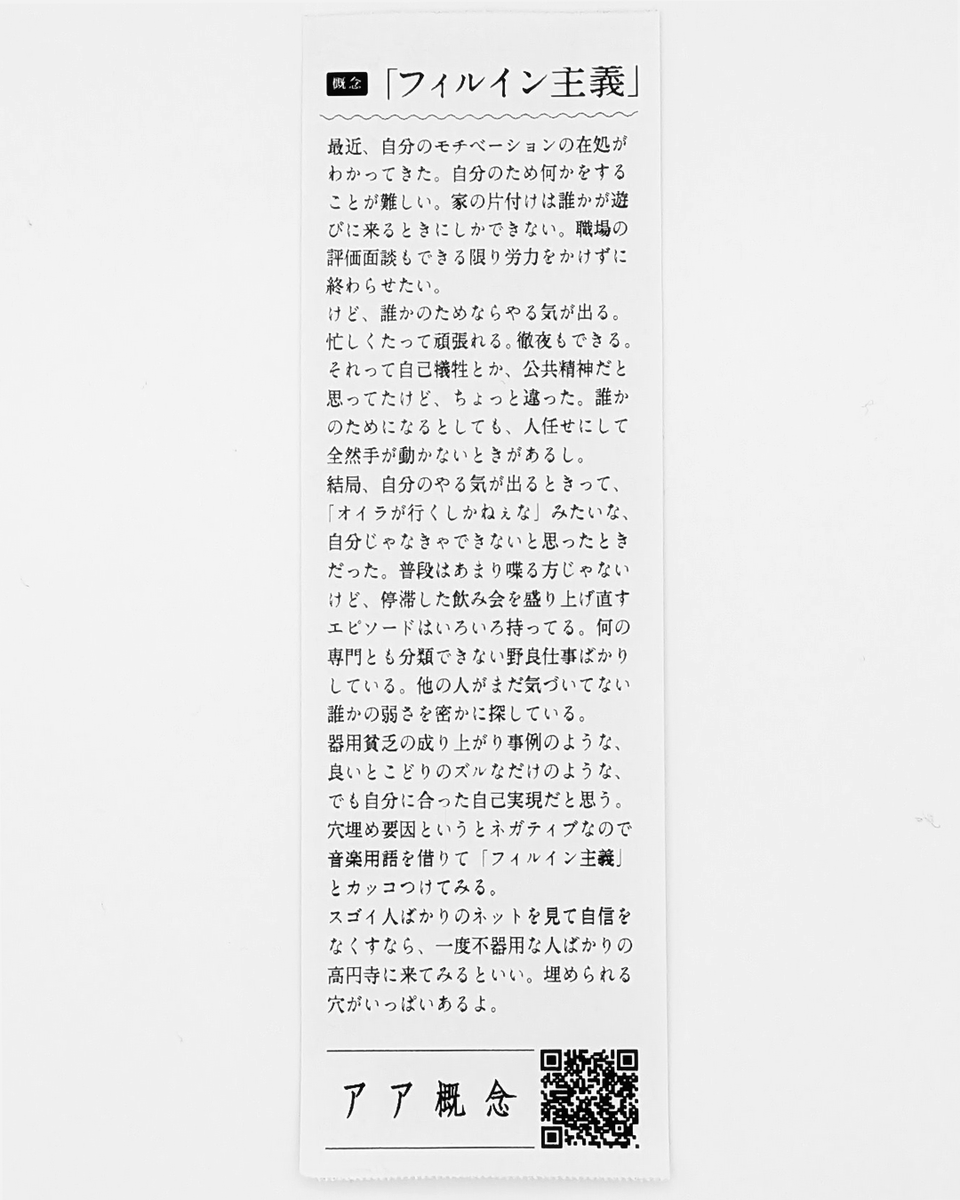 AaConceptBooks's tweet photo. 「フィルイン主義」
最近、自分のモチベーションの在処がわかってきた。自分のため何かをすることが難しい。家の片付けは誰かが遊びに来るときにしかできない。職場の評価面談もできる限り労力をかけずに終わらせたい。
けど、誰かのためならやる気が出る。忙しくたって頑張れる。徹夜もできる。それって自己犠牲とか、公共精神だと思ってたけど、ちょっと違った。誰かのためになるとしても、人任せにして全然手が動かないときがあるし。
結局、自分のやる気が出るときって、「オイラが行くしかねぇな」みたいな、自分じゃなきゃできないと思ったときだった。普段はあまり喋る方じゃないけど、停滞した飲み会を盛り上げ直すエピソードはいろいろ持ってる。何の専門とも分類できない野良仕事ばかりしている。他の人がまだ気づいてない誰かの弱さを密かに探している。
器用貧乏の成り上がり事例のような、良いとこどりのズルなだけのような、でも自分に合った自己実現だと思う。穴埋め要因というとネガティブなので音楽用語を借りて「フィルイン主義」とカッコつけてみる。
スゴイ人ばかりのネットを見て自信をなくすなら、一度不器用な人ばかりの高円寺に来てみるといい。埋められる穴がいっぱいあるよ。