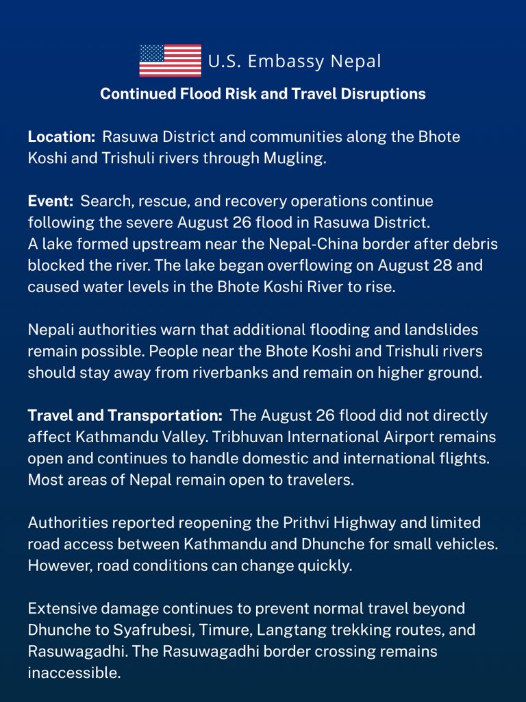 USEmbassyNepal's tweet photo. Continued Flood Risk and Travel Disruptions
 
August 29, 2026
 
Location:  Rasuwa District and communities along the Bhote Koshi and Trishuli rivers through Mugling.
 
Event:  Search, rescue, and recovery operations continue following the severe August 26 flood in Rasuwa District.
 
A lake formed upstream near the Nepal-China border after debris blocked the river. The lake began overflowing on August 28 and caused water levels in the Bhote Koshi River to rise. Nepali authorities warn that additional flooding and landslides remain possible. People near the Bhote Koshi and Trishuli rivers should stay away from riverbanks and remain on higher ground.
 
Travel and Transportation:  The August 26 flood did not directly affect Kathmandu Valley. Tribhuvan International Airport remains open and continues to handle domestic and international flights. Most areas of Nepal remain open to travelers.
 
Authorities reported reopening the Prithvi Highway and limited road access between Kathmandu and Dhunche for small vehicles. However, road conditions can change quickly. Extensive damage continues to prevent normal travel beyond Dhunche to Syafrubesi, Timure, Langtang trekking routes, and Rasuwagadhi. The Rasuwagadhi border crossing remains inaccessible.
 
Actions to Take:
* Stay away from riverbanks, low-lying areas, damaged bridges, and unstable slopes. 
* Move to higher ground if authorities order an evacuation, and do not return until they declare the area safe.
* Postpone travel to northern Rasuwa. 
* Never walk or drive through floodwater.
* Do not enter the disaster area independently to search for a missing person.
* Monitor local authorities and the Department of Hydrology and Meteorology at https://t.co/uN2UWg357e or call 1155 for weather and flood information.
* Help us account for U.S. citizens. If you are safe and were recently in the affected area, email KathmanduACS@state.govwith your name, current location, status, and tour company. To report an out-of-contact U.S. citizen, include the person’s name, itinerary, last known location, tour company, and time of last contact.

Assistance:
 
U.S. Embassy Nepal:
Telephone: +977-1-423-4000
Email: KathmanduACS@state.gov
https://t.co/JtMbcZswXs
Please reserve Embassy telephone calls for emergencies.
 
State Department – Consular Affairs
888-407-4747 or 202-501-4444
 
Emergency Contacts in Nepal:
* Nepal Police: 100
* Government disaster and rescue hotline: 1234
* Armed Police Force: 1114
* Nepal Ministry of Foreign Affairs Emergency Response Team for Affected Foreign Nationals, 7:00 a.m.–10:00 p.m.: +977-9744441227 or +977-9744441228 (telephone/WhatsApp); emergency@mofa.gov.np