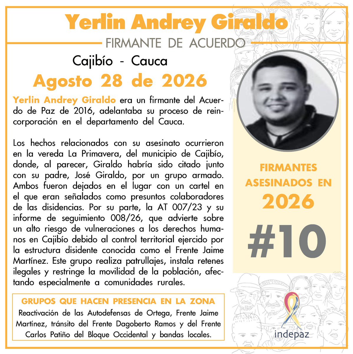 Indepaz's tweet photo. 🔴 #FirmanteDelAcuerdoAsesinado

👥 Nombre: Yerlin Andrey Giraldo
📆 Fecha: 28/08/26
📍 Lugar: Cajibío- Cauca

➡️Yerlin Andrey Giraldo era un firmante del Acuerdo de Paz de 2016, adelantaba su proceso de reincorporación en el departamento del Cauca.

Los hechos relacionados con su asesinato ocurrieron en la vereda La Primavera, del municipio de Cajibío, donde, al parecer, Giraldo habría sido citado junto con su padre, José Giraldo, por un grupo armado. Ambos fueron dejados en el lugar con un cartel en el que eran señalados como presuntos colaboradores de las disidencias. Por su parte, la AT 007/23 y su informe de seguimiento 008/26, que advierte sobre un alto riesgo de vulneraciones a los derechos humanos en Cajibío debido al control territorial ejercido por la estructura disidente conocida como el Frente Jaime Martínez. Este grupo realiza patrullajes, instala retenes ilegales y restringe la movilidad de la población, afectando especialmente a comunidades rurales. 

🔍 Grupos que actúan en la zona:  Reactivación de las Autodefensas de Ortega, Frente Jaime Martínez, tránsito del Frente Dagoberto Ramos y del Frente Carlos Patiño del Bloque Occidental y bandas locales.

⚠️ Yerlin Andrey Giraldo es el firmante #10 del acuerdo de paz asesinado en 2026