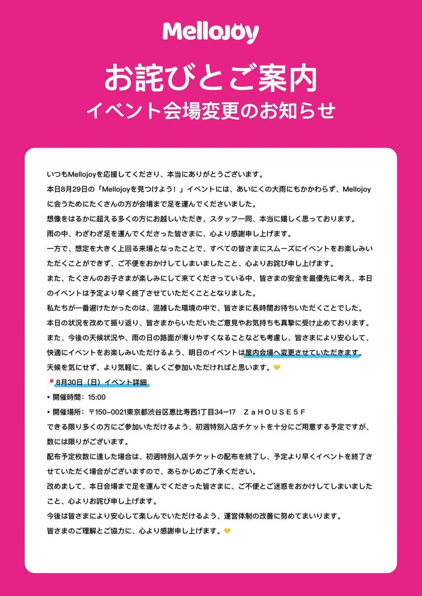 MellojoyJapan's tweet photo. 本日8月29日のイベントにお越しいただいた皆さま、雨の中Mellojoyに会いに来てくださり、本当にありがとうございました。
想定を大きく上回る多くの方にご来場いただいたことで、すべての皆さまにスムーズにイベントをお楽しみいただくことができず、ご不便をおかけしてしまいましたこと、誠に申し訳ございませんでした。
明日8月30日（日）のイベントは、皆さまにより安心して快適にお楽しみいただけるよう、【屋内会場】へ変更させていただきます。💛
📍 明日8/30（日）の概要
・開催時間：15:00
・開催場所：〒150-0021 東京都渋谷区��比寿西1丁目34-17 ZaHOUSE 5F
また、当初予定していた本イベントの今後の開催について、8月30日（日）をもって、今回の「Mellojoyを見つけよう！」イベントは終了とさせていただきます。
明日はより快適に楽しんでいただけるよう、スタッフ一同、準備でお待ちしております！

#MellojoyJapan #MellojoyWorld #MellojoyHARAJUKUPOPUP