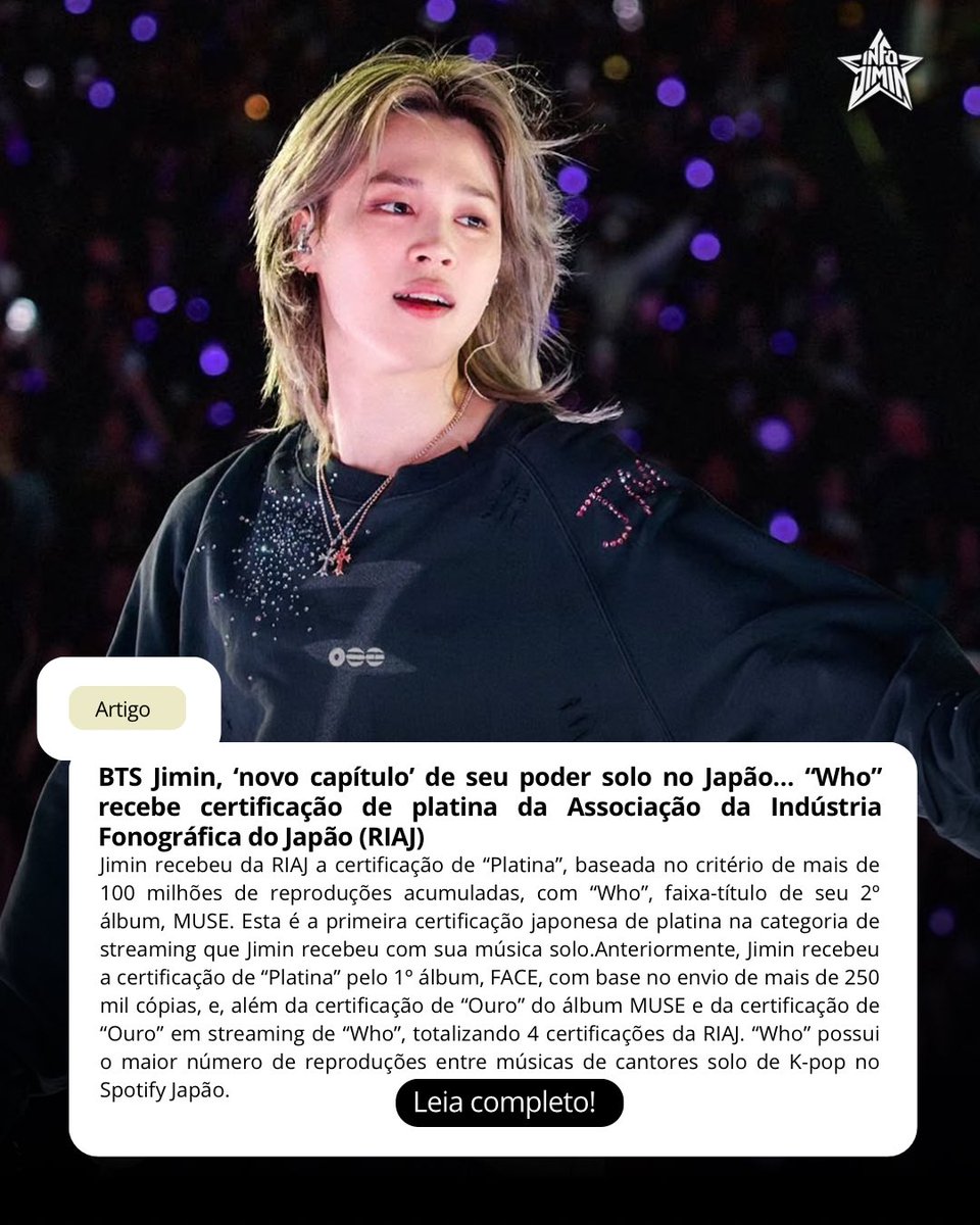 info_jimin's tweet photo. 「📄 」A mídia sul-coreana noticiou que #Jimin escreveu um novo capítulo de seu poder solo no Japão, com “Who” recebendo a certificação de platina da Associação da Indústria Fonográfica do Japão (RIAJ).

“Jimin, do BTS, recebeu da Associação da Indústria Fonográfica do Japão (RIAJ) a certificação de ‘Platina’, baseada no critério de mais de 100 milhões de reproduções acumuladas, com ‘Who’, faixa-título de seu 2º álbum, MUSE. Esta é a primeira certificação japonesa de platina na categoria de streaming que Jimin recebeu com sua música solo. ‘Who’ ultrapassou 100 milhões de reproduções acumuladas em julho, tornando-se elegível para a certificação. Anteriormente, Jimin recebeu a certificação de ‘Platina’ pelo 1º álbum, FACE, com base no envio de mais de 250 mil cópias, e, além da certificação de ‘Ouro’ do álbum MUSE (mais de 100 mil cópias) e da certificação de ‘Ouro’ em streaming de ‘Who’ (50 milhões de reproduções), conquistou também esta certificação, totalizando 4 certificações da RIAJ. ‘Who’ possui o maior número de reproduções entre músicas de cantores solo de K-pop no Spotify Japão.”

• https://t.co/q5TP1A5WAX