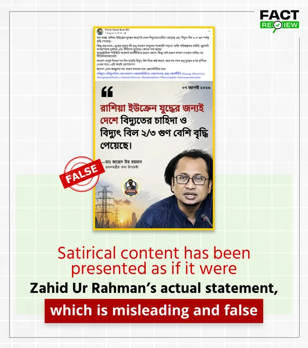 factreview360's tweet photo. Recently, a photo card attributed to Dr. Zahed Ur Rahman, the Prime Minister’s Adviser for Information and Broadcasting, has been circulating on social media. It claims that the Russia-Ukraine war is the reason electricity demand and electricity bills in the country have increased by two to three times. However, no reliable evidence was found that he made any such statement. Instead, the claim was traced to a satirical post published by a parody page.

The photo card in question was first published on August 4 by a Facebook page called “Daily Mollar Desh.” A review of the page’s posts found that it regularly publishes satirical and parody content. In other words, a post created for satirical purposes was later circulated out of context and presented as a genuine statement.

Meanwhile, in a video statement given by Zahed Ur Rahman on August 16, there was no claim that the Russia-Ukraine war was responsible for the country’s gas and electricity crisis or that electricity bills had increased two to threefold. Rather, he referred to long-standing policies and decisions, as well as the global energy situation, as factors behind the current crisis.