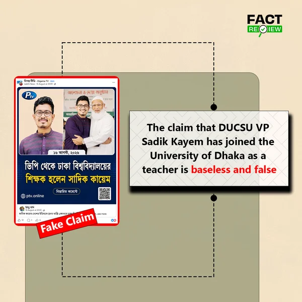 factreview360's tweet photo. Recently, a claim titled “From DUCSU VP to University of Dhaka Teacher: Sadik Kayem Joins as Faculty” has been circulating on social media. The claim has been presented in a way that suggests Sadik Kayem, Vice President (VP) of the Dhaka University Central Students’ Union (DUCSU), has recently been appointed as a teacher at the University of Dhaka.

However, an investigation found no evidence that Sadik Kayem has joined the University of Dhaka as a teacher. The posts circulating in support of the claim do not provide any appointment letter, official announcement from the university, or reliable source.

To verify the claim, the University of Dhaka’s official website and its published list of faculty members were reviewed, but Sadik Kayem’s name was not found. Similarly, no information indicating that he had joined the University of Dhaka as a teacher was found in the country’s mainstream media, from relevant university authorities, or on Sadik Kayem’s social media accounts.