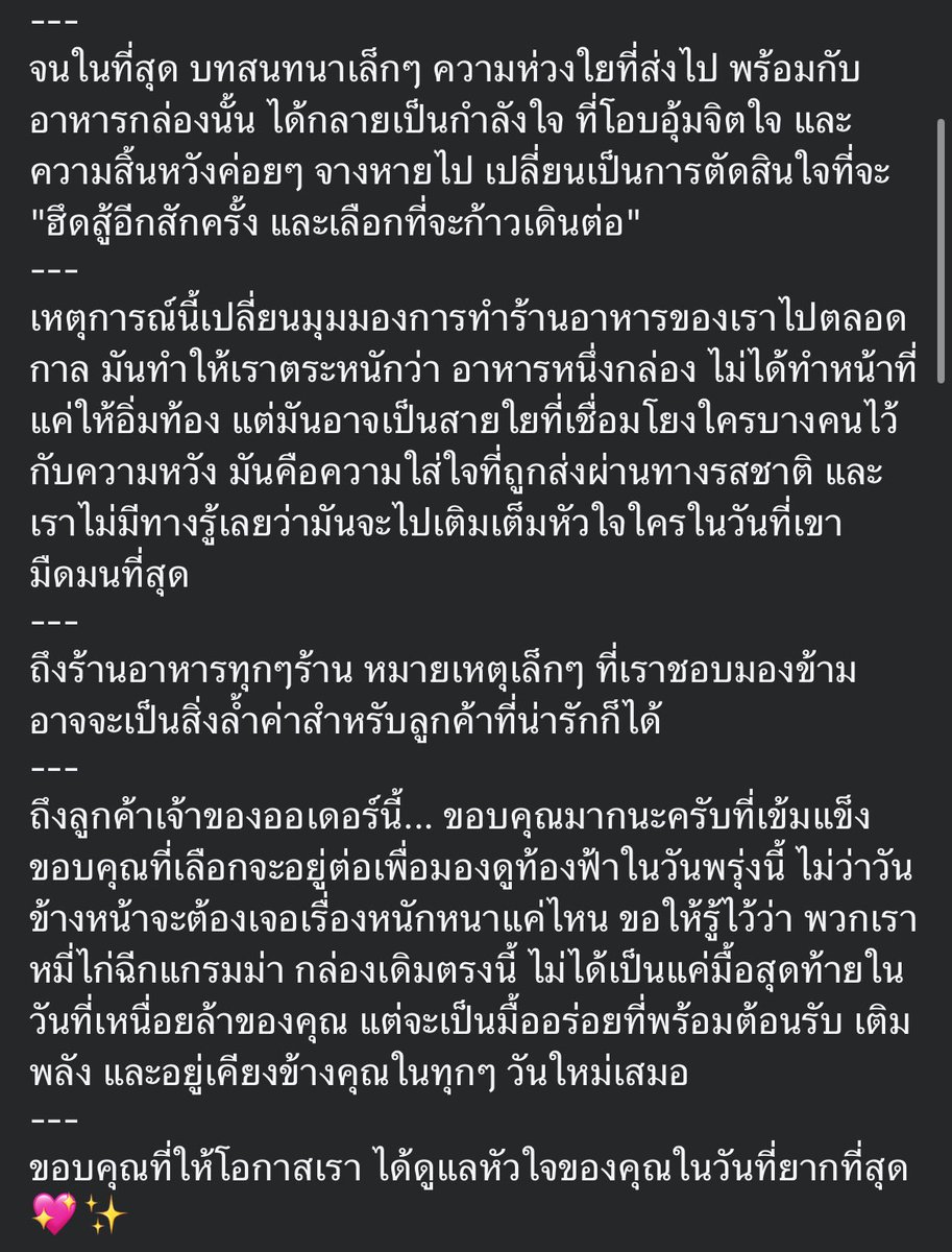 krakraxt's tweet photo. เจ้าของร้านนี้ได้รับออเดอร์ที่มีหมายเหตุว่า “ขอฝากท้องไว้ร้านนี้เป็นมื้อสุดท้ายนะคะ”

- เจ้าของร้านรู้สึกว่ามองข้ามคำนี้ไปไม่ได้ จึงพยายามติดต่อลูกค้าหลายครั้ง ก่อนจะติดต่อกับลูกค้าได้

- ลูกค้ายอมรับว่าตั้งใจให้มื้อนี้เป็นมื้อสุดท้ายของชีวิต เพราะกำลังเผชิญช่วงเวลาที่หนักหนาและสิ้นหวังมาก

- เจ้าของร้านและแฟนรับฟัง พูดคุย และให้กำลังใจ จนลูกค้าตัดสินใจฮึดสู้อีกสักครั้งและเลือกที่จะก้าวต่อ

- เหตุการณ์นี้ทำให้ร้านมองว่า อาหารหนึ่งกล่องอาจไม่ได้แค่เติมเต็มท้อง แต่อาจส่งต่อความหวังให้ใครบางคนในวันที่มืดมนที่สุด