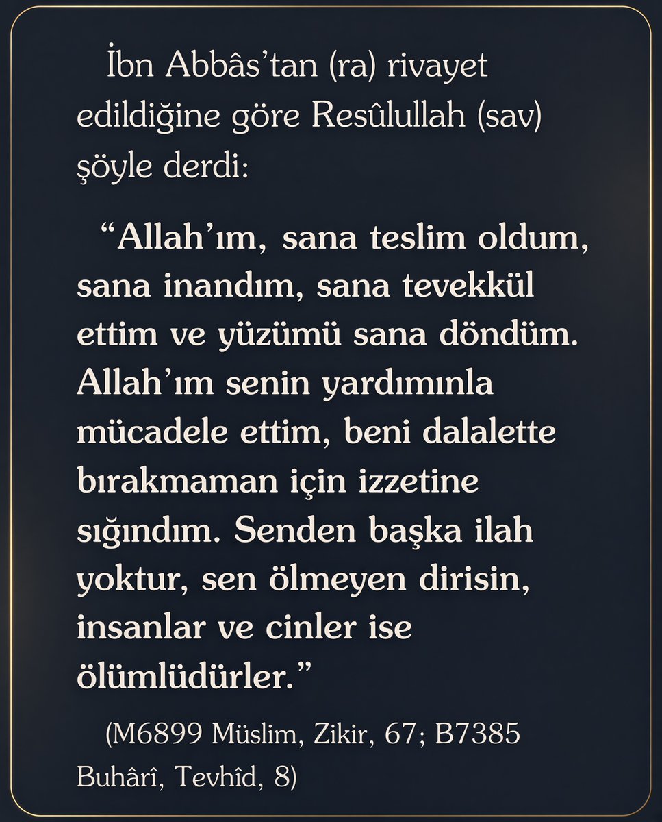 _GununHadisi's tweet photo. Resûlullah (sav) şöyle dua ederdi:

   “Allah’ım, sana teslim oldum, sana inandım, sana tevekkül ettim ve yüzümü sana döndüm. Allah’ım senin yardımınla mücadele ettim, beni dalalette bırakmaman için izzetine sığındım. Senden başka ilah yoktur, sen ölmeyen dirisin, insanlar ve cinler ise ölümlüdürler.”   

(Buhârî, Tevhîd, 8)