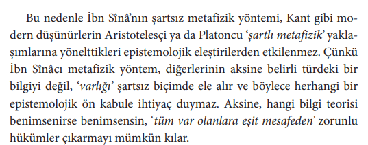 custodian_b's tweet photo. İbn Sina ve Kant'a Dair

Tayfun hocanın çalışmasını okuyorum. Metinde İbn Sina'nın varlığı şartsız biçimde ele almasından dolayı Kant'ın epistemik eleştirilerinden etkilenmeyeceğini belirtiyor. Kitabın bu konuda tespit edebildiğim haliyle iki önermesi var:
1. Mutlak varlık manası herhangi bir kayıt içermeden tüm varlıkları kuşatır, bu yönüyle Eflatuncu ya da Aristocu metafiziklerden ayrışır.
2. Mutlak varlık manasının zorunlu lazımları, mutlak varlık herhangi bir kayıt içermediği için, tüm varlıklar (zihni, harici vb.) için de geçerli olmalıdır.

Kant'ın itirazlarının 1. önermeye yönelik olmadığını, burada bir uyuşmazlık bulunmadığını, ancak 1. önermeden 2. önermeye geçişin Kant'ın transendental eleştirisine konu olduğunu düşünüyorum. Nitekim Kant'ın itirazı mutlak varlık manasının kayıt içerip içermemesine yönelik değil, varlığa ilişkin düşünmek zorunda olduğumuz biçimin varlığın kendinde yapısını gerektirmemesi üzerine. 

Daha anlaşılır ifade etmek gerekirse: "Zihnimizde kullandığımız en genel kavramların gerçekliğin kendisi hakkında geçerli olduğunu nereden biliyoruz?"

Mutlak varlık manasından türetilecek bir kavram üzerinden bahsi sonlandırmak istiyorum. Mutlak varlık manasının lazımı olarak nedenselliği çıkarsadığımızda, tüm var olanların kendinde nedenselliğin bulunduğunu da göstermiş olur muyuz, yoksa nedensellik olmadan zihnimizin nesneyi kuramadığını, bir diğer deyişle nedenselliğin zihnimizin nesneyi kurmasını mümkün kılan a priori bir şartı olduğunu mu göstermiş oluyoruz?