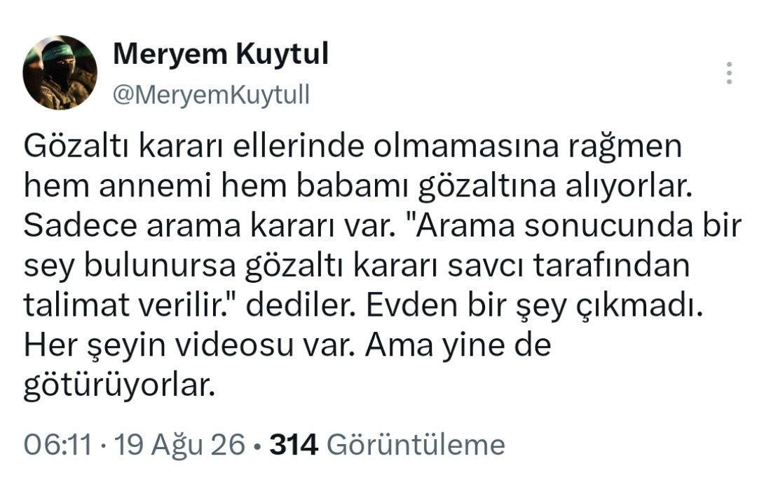 furkanhabernet's tweet photo. #Sondakika

Alparslan Kuytul Hoca ve eşi Semra Kuytul Hocahanım Gözaltına Alındı❗

Furkan Hareketi Lideri Alparslan Kuytul Hoca ve eşi Semra Kuytul Hocahanım, evlerine yapılan şafak baskınıyla gerçekleştirilen arama sonrası gözaltına alındı! 

Yaşanan olayı sosyal medya hesabı üzerinden kızı Meryem Kuytul aktardı: 

"Gözaltı kararı ellerinde olmamasına rağmen hem annemi hem babamı gözaltına alıyorlar. Sadece arama kararı var. "Arama sonucunda bir sey bulunursa gözaltı kararı savcı tarafından talimat verilir." dediler. Evden bir şey çıkmadı. Her şeyin videosu var. Ama yine de götürüyorlar"

📌 Birçok Furkan Hareketi mensubunun da evi aranarak gözaltına alındığı aktarılıyor!
