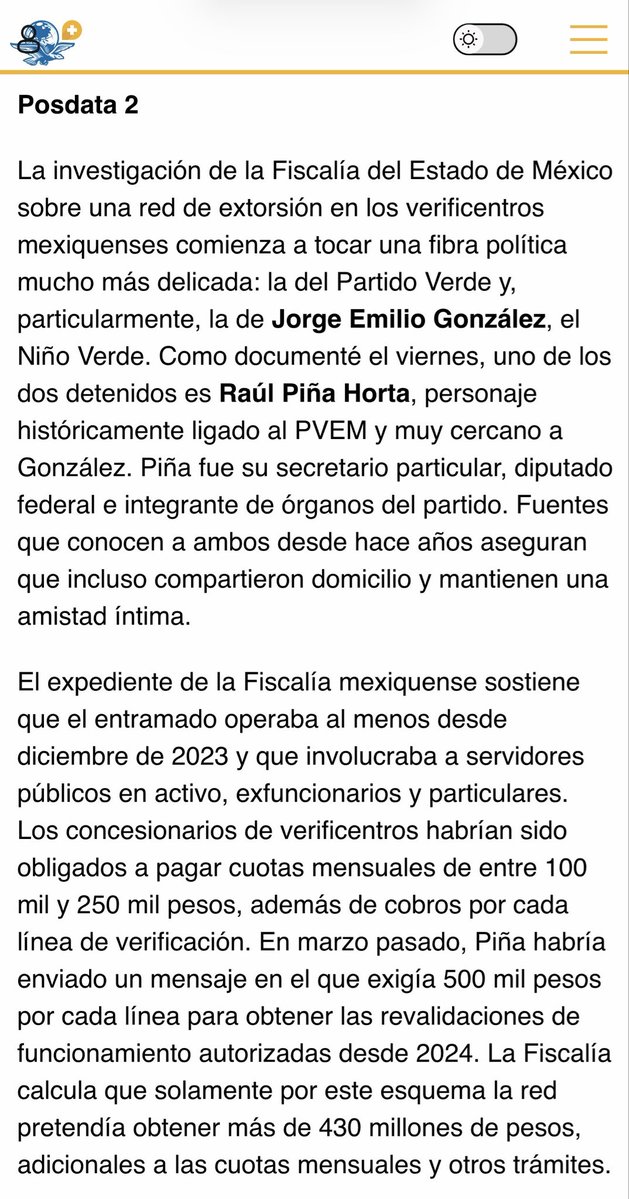MarioMal's tweet photo. La investigación de la @FiscaliaEdomex sobre una red de extorsión en los verificentros mexiquenses comienza a tocar una fibra política mucho más delicada: la del @partidoverdemex y, particularmente, la de Jorge Emilio González, el Niño Verde. Como documenté el viernes, uno de los dos detenidos es Raúl Piña Horta, personaje históricamente ligado al PVEM y muy cercano a González. Piña fue su secretario particular, diputado federal e integrante de órganos del partido. Fuentes que conocen a ambos desde hace años aseguran que incluso compartieron domicilio y mantienen una amistad íntima.

El expediente de la @FiscaliaEdomex sostiene que el entramado operaba al menos desde diciembre de 2023 y que involucraba a servidores públicos en activo, exfuncionarios y particulares. Los concesionarios de verificentros habrían sido obligados a pagar cuotas mensuales de entre 100 mil y 250 mil pesos, además de cobros por cada línea de verificación. En marzo pasado, Piña habría enviado un mensaje en el que exigía 500 mil pesos por cada línea para obtener las revalidaciones de funcionamiento autorizadas desde 2024. La Fiscalía calcula que solamente por este esquema la red pretendía obtener más de 430 millones de pesos, adicionales a las cuotas mensuales y otros trámites.

El antecedente que vuelve más delicada la detención de Piña es que empresarios del sector ya habían señalado que las exigencias económicas se presentaban como instrucciones provenientes del entorno de Jorge Emilio González. Como publiqué previamente, las denuncias apuntaban a cobros sobre unos 145 verificentros y a una posible recaudación cercana a 435 millones de pesos vinculada con los permisos de 2027. Hasta ahora no existe una determinación judicial que establezca que González participó o recibió recursos de esta operación, pero una de las líneas abiertas es si parte del dinero estaba destinado a financiar estructuras o actividades políticas relacionadas con el @partidoverdemex.

La presión, según la @FiscaliaEdomex, no terminaba en los concesionarios. Para cubrir las cuotas, algunos verificentros trasladaron el costo a los automovilistas mediante los llamados “pagos por brincos”: cantidades de entre 300 y 1,000 pesos para evitar multas cuando un vehículo no pasaba las pruebas o verificaba fuera de tiempo. A ello se sumaban cierres remotos, retrasos en la entrega de hologramas y obstáculos para renovar concesiones como mecanismos de presión contra quienes se resistían a pagar.