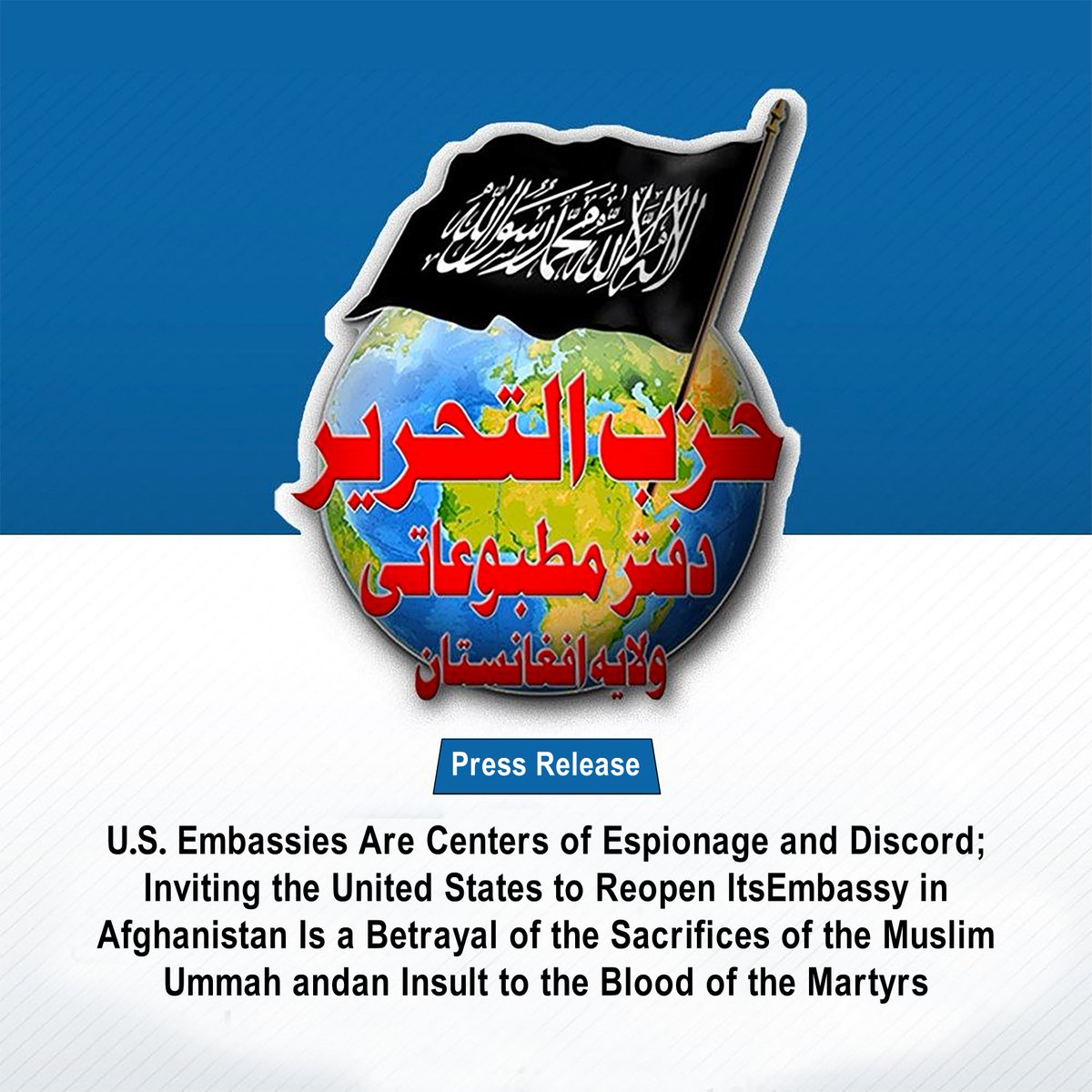 HTAFMediaOffice's tweet photo. Press Release
U.S. Embassies Are Centers of Espionage and Discord; Inviting the United States to Reopen Its Embassy in Afghanistan Is a Betrayal of the Sacrifices of the Muslim Ummah and an Insult to the Blood of the Martyrs

(Translated)
In a recent interview with The New York Times in Kabul, Afghanistan’s foreign minister formally invited the United States to reopen its embassy and invest in Afghanistan’s infrastructure and mineral sectors, stating: “We consider the chapter of war to have come to an end, and from now on, we want relations based on mutual respect and the beginning of a new chapter of positive engagement.”

Speaking of the “end of the chapter of war” with a state that is engaged in a broad and hostile war against the Islamic Ummah is a strategic error and an act of turning a blind eye to an undeniable reality. The United States is the leader of global kufr (disbelief) and the principal enemy of the Muslims. Although the United States is not currently waging a military war in Afghanistan, an Ummah-centric perspective makes it clear that America is, at this very moment, fighting Muslims on several fronts and is at the forefront of those conflicts. The United States plays a role in the war in Yemen and the bloody crisis in Sudan; it provides the Jewish entity with unlimited military, political, and arms support in the genocide of the people of Palestine and Lebanon; it has also pursued policies of pressure, sanctions, and confrontation against Iran. Alongside these developments, it supports the Indian government’s policies of occupation and repression against Muslims, the escalation of tensions by Pakistan against Afghanistan, and the imposition of political, economic, and security pressures on Afghanistan.

In the scale of Islam, the criterion of al-walāʾ wa al-barāʾ is not determined by colonial borders or nationalist concepts. Hostility toward the United States is rooted in the fundamental confrontation between kufr and Islam. Ignoring the crimes of this colonial power across the Muslim lands under the pretext of national interests constitutes a departure from the principles of the Islamic creed and a disregard for the unified political outlook of Islam. Moreover, America’s hostility toward Afghanistan has never ended. The absence of a physical U.S. military presence does not mean that the war has ended or that peace has been established; rather, the United States has shifted its approach from direct military warfare to economic and political pressure and intelligence operations. The freezing and seizure of billions of dollars in central-bank reserves, the imposition of economic sanctions, violations of Afghanistan’s airspace sovereignty, and an extensive propaganda campaign against Islamic values all continue with full force. Therefore, from the Islamic legal perspective, establishing any diplomatic, political, or economic relationship with an “actively belligerent state” whose hands are stained with Muslim blood is invalid and prohibited.

On the other hand, inviting American companies and the U.S. government to extract Afghanistan’s minerals and gain control over its infrastructure carries a twofold disaster.

First, Western capitalist states have always viewed weaker lands as prey to be plundered. This predatory policy was made fully evident in the recent agreements concerning Ukraine, where U.S. assistance was tied to gaining control over and managing mineral resources, oil, and gas, effectively amounting to a form of “colonial-style asset seizure.”

Second, the minerals and natural resources of Muslim lands are the public propertyof the Ummah and must be utilized for the interests and strength of the Muslims and for making the Deen manifest. Since strategic minerals play a vital role in missile industries, radar systems, and defense and military technologies, handing over these vital resources amounts to helping sustain America’s colonial power, weakening the Muslims, and strengthening the sword of an enemy that uses them to manufacture missiles and bombs which are then dropped upon the oppressed people of Gaza, Lebanon, and other Muslim lands.

Afghanistan’s foreign minister had also previously stated that: “I believe President Trump’s ability to make deals, his pragmatic approach, and his decisiveness are factors that can facilitate constructive engagement with his administration.”Such a perception of American politicians, particularly Donald Trump, stands in complete contradiction to the Islamic perspective. Trump’s view of the world is thoroughly possessive and colonial in nature. He continues to harbor ambitions of taking control of Bagram Air Base, supports the complete usurpation of Palestine, and now brazenly speaks of declaring the Strait of Hormuz part of U.S. territory.

Do you insist on pursuing close engagement with someone who not only fights Islam in practice, but openly proclaims his hostility in words as well? During his first presidential term, Trump explicitly declared: “We will unite the civilized world against radical Islamic terrorism, which we will eradicate completely from the face of the Earth.”

Therefore, instead of placing your hopes in Western colonial powers and entering into deals with them, extend the hand of brotherhood to the Muslims—your true friends - who call you toward the source of genuine honor: the re-establishment of the Second Rightly Guided Caliphate (Khilafah Rashidah) upon the Method of the Prophethood. This true call, unlike Western pragmatic politics, is not a commercial or economic transaction; rather, it is a great transaction with Allah (swt). Granting support to this dawah will lead you to honor, power, and a position of leadership in the world, just as Islam once raised the divided and ignorant Arabs from the margins of history to a position of leadership and command over the world.

﴿يَا أَيُّهَا الَّذِينَ آمَنُوا لَا تَتَّخِذُوا الْكَافِرِينَ أَوْلِيَاءَ مِن دُونِ الْمُؤْمِنِينَ ۚ أَتُرِيدُونَ أَن تَجْعَلُوا لِلَّهِ عَلَيْكُمْ سُلْطَانًا مُّبِينًا﴾
“O you who believe! Do not take the disbelievers as allies instead of the believers. Do you wish to give Allah a clear proof against yourselves?” [Surah An-Nisa: 144]

Media Office of Hizb ut Tahrir in Wilayah Afghanistan
18/08/2026 Aug , Tuesday
5 st Rabi’ 1448 AH
Ref.: Afg. 1448 / 03