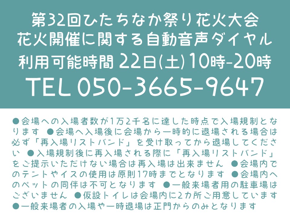 hitachinakafes's tweet photo. 📢【第32回ひたちなか祭り 花火大会】重要なお知らせ

当日の花火開催状況をご確認いただける「自動音声ダイヤル」のご案内です。

📞 TEL：050-3665-9647
⏰ 利用可能時間：8月22日(土) 10時～20時

⚠️会場への入場規制（先着1万2千名様）や再入場ルール、持ち込み制限などの注意事項を必ずご確認ください。安全な運営のため、皆さまのご理解・ご協力をお願いいたします。

第32回ひたちなか祭り花火大会
https://t.co/O4dlOL92O2

#ひたちなか祭り #ひたちなか祭り花火大会 #花火大会 #お知らせ #茨城 #ひたちなかみらいスイッチ