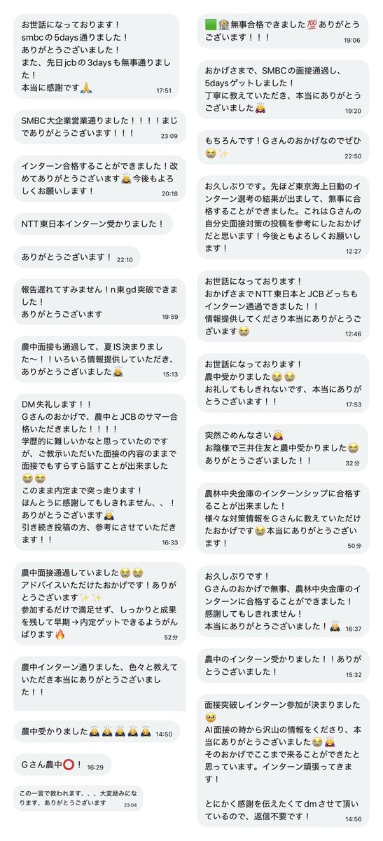 g_____yg's tweet photo. 身バレ防止のため、内定先の会社をこれから公表するつもりはありません。

証明できる情報を出さない以上、私の内定先についても無理に信じていただく必要はありません。
「嘘かもしれない」と思っていただいて構いません。
Xのような匿名性の高い媒体では、経歴や内定先を含め、誰でも事実と異なることを発信できてしまいます。もちろん、私の発信も例外ではありません。また、情報の質や正確性は発信者によって大きく異なります。

だからこそ、誰かの情報をそのまま信じるのではなく、私の発信も含めて一度疑い、複数の情報と照らし合わせながら、一人ひとりが慎重に判断していただければと思います。私の情報も、あくまで数ある情報の一つとして、必要な部分だけ参考にしてください。

そのうえで、私はこれからも就活生の力に少しでもなれるよう、無料で情報提供を続けていきます。これまでDMなどを通じて、約70名の方から、通過報告や感謝の言葉をいただいてきました。(載せられてない人ごめんね（ ｉ _ ｉ ）)

※本人に掲載許可済み。個人情報配慮済み

こうした声をいただけたこと、そしてXという媒体を通じて就活生の皆さんと関われていることに、本当に誇りを持っています。今後も、必要としてくださる方の力になれるよう、自分にできることを続けていきます。就活生頑張れ✨

これ以上、お見苦しいやり取りや個別の反論を続けるつもりはありませんので、この件についての発信はこれで最後にします。