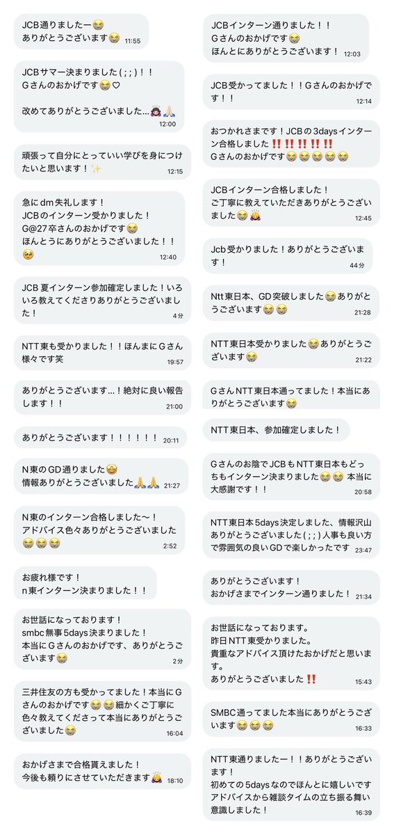 g_____yg's tweet photo. 身バレ防止のため、内定先の会社をこれから公表するつもりはありません。

証明できる情報を出さない以上、私の内定先についても無理に信じていただく必要はありません。
「嘘かもしれない」と思っていただいて構いません。
Xのような匿名性の高い媒体では、経歴や内定先を含め、誰でも事実と異なることを発信できてしまいます。もちろん、私の発信も例外ではありません。また、情報の質や正確性は発信者によって大きく異なります。

だからこそ、誰かの情報をそのまま信じるのではなく、私の発信も含めて一度疑い、複数の情報と照らし合わせながら、一人ひとりが慎重に判断していただければと思います。私の情報も、あくまで数ある情報の一つとして、必要な部分だけ参考にしてください。

そのうえで、私はこれからも就活生の力に少しでもなれるよう、無料で情報提供を続けていきます。これまでDMなどを通じて、約70名の方から、通過報告や感謝の言葉をいただいてきました。(載せられてない人ごめんね（ ｉ _ ｉ ）)

※本人に掲載許可済み。個人情報配慮済み

こうした声をいただけたこと、そしてXという媒体を通じて就活生の皆さんと関われていることに、本当に誇りを持っています。今後も、必要としてくださる方の力になれるよう、自分にできることを続けていきます。就活生頑張れ✨

これ以上、お見苦しいやり取りや個別の反論を続けるつもりはありませんので、この件についての発信はこれで最後にします。