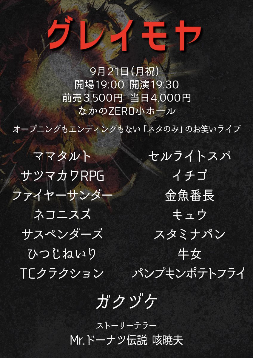 xuccess_info's tweet photo. 💥開催決定💥

『グレイモヤ』

🗓9月21日(月祝)
⏰開場19:00 開演19:30
🏢なかのZERO小ホール
🎫https://t.co/wwrBI0Rb90

👥出演
トリ: ガクヅケ
ママタルト
サツマカワRPG
セルライトスパ
ひつじねいり ファイヤーサンダー
ネコニスズ イチゴ 金魚番長 TCクラクション キュウ スタミナパン サスペンダーズ 牛女 パンプキンポテトフライ

🕴🏻ストーリーテラー
Mr.ドーナツ伝説咳暁夫

💥オープニングもエンディングもないネタのみのライブ💥

🎫チケット情報
【FC先行先着予約 8/20 22:00受付開始】
https://t.co/mJ0yG9YnyC

【一般先着予約 8/21 22:00受付開始】
https://t.co/wwrBI0Rb90