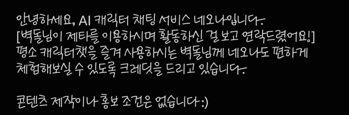 brisktorch's tweet photo. 안녕하세요, 벽돌입니다.
네오나에서 플레이할 수 있게 크래딧을 무료협찬 해주셔서 네오나를 플레이하는 경험을 가졌습니다.

저는 소비 및 제작은 제타에서만 했고 다른 곳은 찍먹인 주를 이룸을 알리며 무료 협찬으로 후기는 자유였음을 미리 밝힘니다.

네오나에서 제공한 한정된 크래딧(약 만 원=3300)으로 여러 채팅툴을 여러 캐릭터에 써봤습니다.

장기 기억 및, 유저노트 기능을 쓰지않는 제타이기에 이 분야의 ���용은 빼고 적어보겠습니다.

일단 소비자로써 좋은 점은 제타를 제외한 타 플랫폼처럼 한 페이지에 어떤 분위기의 ㅋ
AI챗인지 알 수 있음과 더불어 제작자들이 자유롭게 적어내린 캐릭터 설명화면으로 더 이해력을 높힐 수 있었습니다.

또한 캐릭터 툴에 필요한 채팅 재화도 작게는 5, 크게는 100까지 싼 가격으로 할 수 있었습니다.
출책으로 크래딧을 받을 수 있었고, 연속 출석 미션 및 대화 미션으로 받을 수 있는 크래딧도 있어 소소한 재미를 더해줍니다.

아쉬운 점은 아직 다양하지 않는 AI채팅 모델입니다. 
특히, GPT쪽은 50을 써도 나아지지않는 문장지문에 답답함을 느꼇으며,(익숙한 듯한 그 뭐냐 알잖아 우리 ㅈㅌ유저는 그런느낌의 문장어체..) 클라우드도 가격대가 높은 것에 비해 GPT와 비슷한 출력을 보여 아쉬움이 컷습니다.
그러나 제미���이는 가격대가 낮음에도 훨씬 좋은 출력을 보여 지속적으로 플레이 한다면 제미나이를 추천하고 싶습니다.

그리고 제작하는 작가님들이 타 플렛폼에 비해 아직은 적은 편이라 같은 작가님들의 캐릭터가 다수 보여 그 작가님과 소비하는 사람의 취향이 안 맞으면 플레이 할 수 있는 캐릭터가 현저히 줄어들어 아쉽습니다.

네오나에서 제작자를 더 모을 수 있는 매력적인 이벤트를 하면 어떨까 조심히 추천드립니다.

이상 플레이 후기입니다.