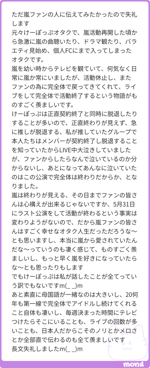 Nyamodeco_sub's tweet photo. 活動休止の話し合いから実に9年もの時間をかけて、ファンを最優先に、誰にも邪魔されず、自分たちの決めたやり方で活動終了したこと、当たり前ではなく、本当に凄いことだったと思います。。逆に言えば、国民的アイドル"嵐"を最も綺麗な形で畳むためには、1つのアイドルグループがデビューして解散するくらいの長い時間が必要だったのだと思いますし、決断に至るまでの彼らの壮絶な心境や、嵐という存在のドデカさに震えるばかりです。

今思い返してみても、本当に嵐らしい終わり方でしたね。
活動終了って本来ファンにとっちゃ絶望でしかなく、来るその日に向けてどんどん辛くなっていくのが普通なのに、We
areに参加した嵐担が終演後もれなく幸せな気持ちになっていたり、現地や配信でオーラスを見届けて最終的にみんな「今が1番嵐が大好き！」ってなったりと、最後まで悲愴感や涙よりも幸福感や笑顔に包まれていた何ともハッピーな活動終了でした。
そしてそれは全部、嵐の誠実さへの答え合わせだったんだなぁと思います。
長い歴史の中では、叶えられなかった夢や見れなかった景色もあったけど、5人は常に今出来ることの中からファンのために最善最高を模索して、誰よりひたむきに楽しませ続けてくれました。嵐がファンをたくさん愛してくれていたからこそ、ファンにたくさん愛されていたんだろうし、こんな幸せな最後を迎えることが出来たんでしょうね。
傍から見れば奇跡にも思える美しい物語は、奇跡を確実にするための計り知れない努力の上に成り立っているのだと、嵐を見ては思い知らされます。
#mond_Nyamodeco