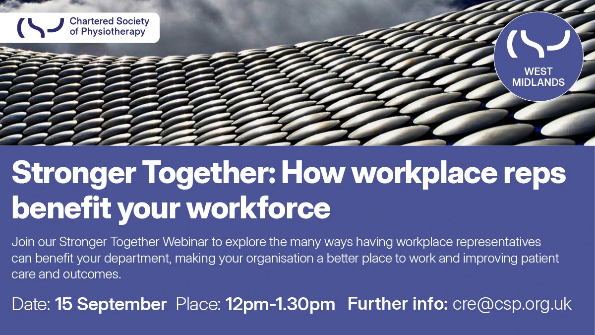 Blue graphic with the CSP logo and the CSP West Midlands logo. There is also the text: ‘Stronger together: how workplace reps benefit your workforce. Join our Stronger Together Webinar to explore the many ways having workplace reps can benefit your department, making your organisation a better place to work and improving patient care and outcomes. 15 September, 12-1.30pm. Further info: cre@csp.org.uk’.