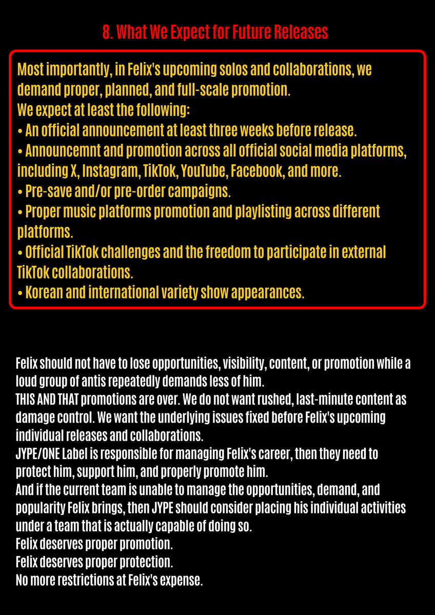 FLXCentral's tweet photo. For months, Felix antis and akgaes have openly organized campaigns demanding less Felix in Stray Kids, fewer individual opportunities, fewer brand activities, and reduced visibility.

What makes this situation increasingly concerning is that The way JYPE/ONE Label has handled Felix's career appears to align with those demands and it is becoming impossible to ignore.

1. THIS AND THAT Promotions

During the THIS AND THAT promotions, Felix was the only member with zero variety show appearance and zero external tiktok challenge.

The promotions are now over. We do not want last-minute damage control to silence criticism.

This is not about asking for special treatment. We are asking for Felix to receive fair opportunities, proper protection, and competent management.

And the issue goes beyond simply failing to protect Felix from hate campaigns. We are increasingly seeing the demands of Felix antis reflected in decisions affecting multiple areas of his career, from comeback promotions to withheld vlogs, restricted TikTok opportunities, and even his removal from Danceracha.

2. Withheld Vlogs and Content

Felix has filmed multiple vlogs and behind-the-scenes content during major schedules that fans have never received. His Shanghai schedules, including the F1 Chinese Grand Prix activities with adidas and Mercedes, are examples of content that appears to have been filmed but remains unreleased.

With potential new collaborations ahead, fans should not have to constantly wonder whether Felix's content will simply be withheld indefinitely.

3. Restrictions on TikTok Collaborations

Felix has been noticeably limited when it comes to external TikTok collaborations since 2024 . This is especially frustrating considering that Stray Kids' most successful collaborative TikTok challenges are all Felix's.

Why is an artist who has repeatedly proven his ability to generate attention and engagement through these collaborations being restricted from doing more of them?

4. Removal from Danceracha

Felix has never lacked the ability, dedication, or commitment required of a dancer. He continues to give his all on stage and fulfill his responsibilities as a performer. Removing him from an identity he has long been associated with without a proper explanation only adds to concerns about how his role and visibility are being handled.

5. Our Demands to JYPE/ONE Label

• Stop allowing anti-Felix narratives and organized demands for less Felix to coincide with decisions that repeatedly limit his opportunities and visibility.

• Provide meaningful online and offline protection against malicious rumors, harassment, defamation, and organized hate campaigns.

• Stop unnecessarily restricting Felix's participation in variety shows, external TikTok collaborations, vlogs, SKZ-RECORD content, and other opportunities.

• Reinstate Felix as part of Danceracha.

• Stop indefinitely withholding individual content that has already been filmed.

• Provide transparency and proper management regarding his individual activities and promotions.

6. Proper Promotion for Felix's Upcoming Solos and Collaborations

Since Felix is seemingly no longer being given opportunities to properly promote Stray Kids' releases ( following the same demands repeatedly made by Felix antis, which JYPE/ONE Label appears to prioritize over their own artist's career ) our main demand is for Felix's upcoming solos and collaborations which he has been teasing for months to receive proper, planned, and full-scale promotion.

7. Fix Felix's Artist Profiles

• Add “UNFAIR” to Felix's official Spotify artist profile.

• Add the latest version of “REAWAKER” to his correct Spotify profile and resolve the duplicate artist profile issue created by the release.

• Fix Felix's multiple artist profiles on TIDAL.

• Fix the duplicate Felix artist profiles on Deezer.

8. What We Expect for Future Releases

Most importantly, in Felix's upcoming solos and collaborations, we demand proper, planned, and full-scale promotion.

We expect at least the following:

• An official announcement at least three weeks before release.

• Announcemnt and promotion across all official social media platforms, including X, Instagram, TikTok, YouTube, Facebook, and more.

• Pre-save and/or pre-order campaigns.

• Proper music platforms promotion and playlisting across different platforms.

• Official TikTok challenges and the freedom to participate in external TikTok collaborations.

• Korean and international variety show appearances.

Felix should not have to lose opportunities, visibility, content, or promotion while a loud group of antis repeatedly demands less of him.

THIS AND THAT promotions are over. We do not want rushed, last-minute content as damage control. We want the underlying issues fixed before Felix's upcoming individual releases and collaborations.

JYPE/ONE Label is responsible for managing Felix's career, then they need to protect him, support him, and properly promote him.

And if the current team is unable to manage the opportunities, demand, and popularity Felix brings, then JYPE should consider placing his individual activities under a team that is actually capable of doing so.

Felix deserves proper promotion.
Felix deserves proper protection.
No more restrictions at Felix's expense.

JYPE TREAT FELIX FAIRLY  
#JYPE_DO_BETTER_FOR_FELIX
@Stray_Kids @stay_support @jypnation