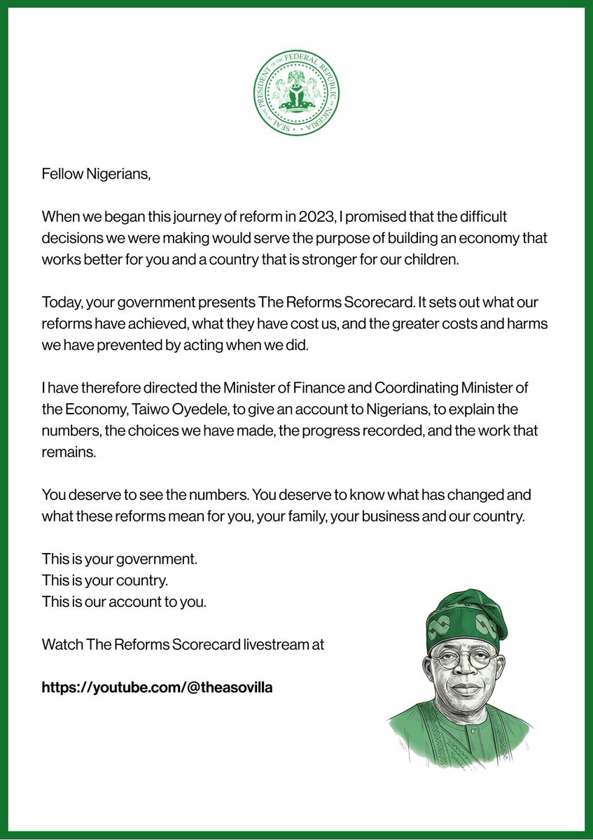 NGRPresident's tweet photo. Fellow Nigerians,

When we began this journey of reform in 2023, I promised that the difficult decisions we were making would serve the purpose of building an economy that works better for you and a country that is stronger for our children.

Today, your government presents The Reforms Scorecard. It sets out what our reforms have achieved, what they have cost us, and the greater costs and harms we have prevented by acting when we did.

I have therefore directed the Minister of Finance and Coordinating Minister of the Economy, Taiwo Oyedele @taiwoyedele, to give an account to Nigerians, to explain the numbers, the choices we have made, the progress recorded, and the work that remains.

You deserve to see the numbers. You deserve to know what has changed and what these reforms mean for you, your family, your business and our country.

This is your government.
This is your country.
This is our account to you.

Watch The Reforms Scorecard livestream at https://t.co/iEkV8m2IHG

@officialABAT | @NigeriaGov