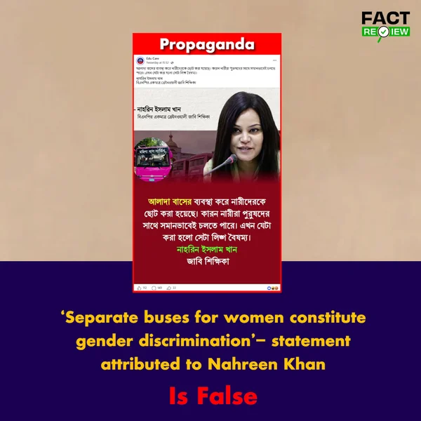 factreview360's tweet photo. A statement has been circulating on social media attributed to Dr. Nahreen I Khan, a professor at Jahangirnagar University, claiming: “Providing separate buses has belittled women because women can travel alongside men on equal terms. What has been done now is gender discrimination.”

Verification found that the circulated statement was not made by Dr. Nahreen I Khan. Recently, amid discussions surrounding the launch of a separate bus service for women, a statement began circulating on social media describing the provision of separate buses for women as “belittling women” and “gender discrimination.” The posts attributed the statement to Dr. Nahreen I Khan, a professor at Jahangirnagar University.

To verify the claim, the original sources of Dr. Nahreen I Khan’s statements, relevant news reports, and her social media accounts were reviewed. However, no reliable source, full interview, video, or post published by her was found supporting the circulated statement.

When contacted regarding the matter, Dr. Nahreen I Khan directly stated, “I have never made such a comment.”

Furthermore, a review of her social media accounts and information published by various news outlets found no statement by her consistent with the remarks being circulated about the separate bus service for women.

In other words, although Dr. Nahreen I Khan’s name has been attached to the statement circulating on social media, there is no reliable evidence supporting the attribution. Rather, the person concerned herself has denied making the statement.