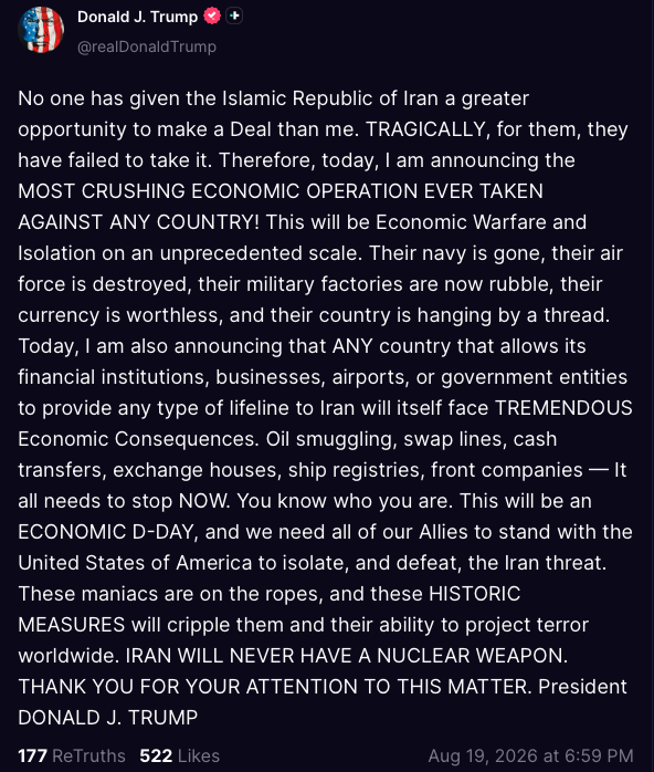 MOSSADil's tweet photo. 🇺🇸 President Trump post from his Truth Social account: 

“No one has given the Islamic Republic of Iran a greater opportunity to make a Deal than me. TRAGICALLY, for them, they have failed to take it. Therefore, today, I am announcing the MOST CRUSHING ECONOMIC OPERATION EVER TAKEN AGAINST ANY COUNTRY! This will be Economic Warfare and Isolation on an unprecedented scale. Their navy is gone, their air force is destroyed, their military factories are now rubble, their currency is worthless, and their country is hanging by a thread. Today, I am also announcing that ANY country that allows its financial institutions, businesses, airports, or government entities to provide any type of lifeline to Iran will itself face TREMENDOUS Economic Consequences. Oil smuggling, swap lines, cash transfers, exchange houses, ship registries, front companies — It all needs to stop NOW. You know who you are. This will be an ECONOMIC D-DAY, and we need all of our Allies to stand with the United States of America to isolate, and defeat, the Iran threat. These maniacs are on the ropes, and these HISTORIC MEASURES will cripple them and their ability to project terror worldwide. IRAN WILL NEVER HAVE A NUCLEAR WEAPON. THANK YOU FOR YOUR ATTENTION TO THIS MATTER. President DONALD J. TRUMP”