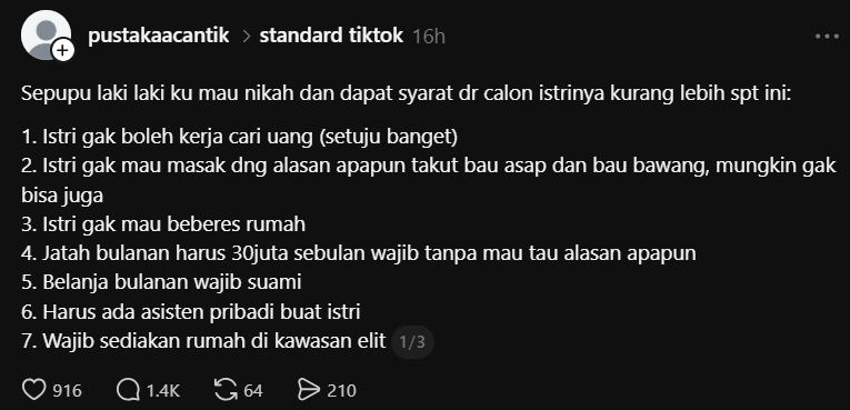 karirfess's tweet photo. Gue sampai shock sendiri baca cerita ini.. 😂

Ada seorang sepupu laki-laki yang sudah pacaran 6 tahun dan berencana menikah dengan pacarnya. Tapi sebelum menikah, calon istrinya memberikan beberapa syarat.

Di antaranya:
- Istri tidak mau bekerja mencari uang.
- Tidak mau masak dan beberes rumah.
- Uang bulanan wajib Rp30 juta, apa pun kondisinya.
- Belanja bulanan ditanggung suami.
- Harus punya asisten pribadi.
- Harus disediakan rumah di kawasan elit.
- Salon setiap minggu, di luar uang bulanan.
- Adiknya harus dibiayai sekolah sampai S2.
- Mahar Rp1,5 miliar.
- Seserahan wajib barang bermerek.
- Mertua dan ipar tidak boleh menginap tanpa pemberitahuan.