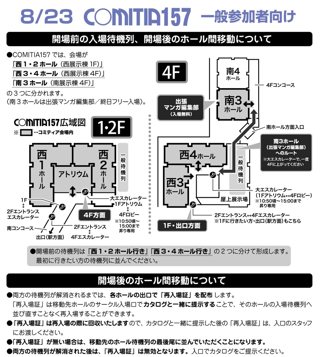 COMITIAofficial's tweet photo. 【8/23 #COMITIA157 一般参加者の入場待機列・開場後のホール間移動について】

・開場前の待機列は「西1・2ホール行き」「西3・4ホール行き」に分けて形成します。最初に行きたい方に並んでください。
　南3ホール（出張マンガ編集部）は終日フリー入場です。
・開場後、両方の待機列が解消されるまでは各ホールの出口で「再入場証」を配布します。
　ホールを移動する際に「再入場証」とカタログを提示することで、入場待機列へ並び直すことなく再入場ができます。
・「再入場証」は再入場の際に回収します。また両方の待機列が解消された後は、「再入場証」は無効となります（カタログの提示のみで入場できます）。

詳しくはカタログ「ティアズマガジン157」・コミティアHP「一般参加の手引き」をご覧ください。
https://t.co/TSWoJExIDo

（く）