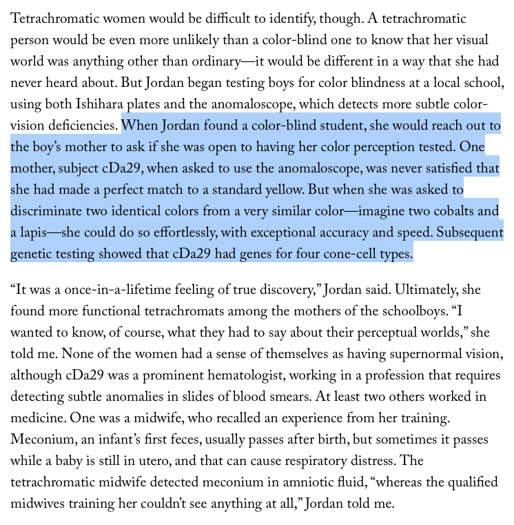 NikoMcCarty's tweet photo. There's a subset of women who have four cones (instead of three) in their eyes, enabling them to distinguish between colors that nobody else can.

Most of these women probably have no idea that their vision is unique.

For context: The human retina (usually) has three cone receptors that, roughly, are tuned to sense short, medium, or long wavelengths. The brain "sees" an image by comparing how activated these three sensors are. It is the ratio of activation that determines the color we see.

Hence, if you were to look at a pure orange light, and then look at a light made by mixing red and green lights, the two would look identical to your brain even though they are made in different ways. This partly explains, for example, why our phone screens only need three kinds of pixels (red, green, blue) to convince the brain that it is seeing every possible color.

Now, the genes for the medium- and long-wavelength cones sit right next to each other on the X chromosome. Sometimes, when eggs or sperm are made, they can "swap over" each other and make a hybrid gene that is tuned to detect light *between* those two wavelengths. A man who inherits a hybrid gene on his X chromosome is called an "anomalous trichromat," and will generally have trouble telling apart reds and greens.

But his mother, carrying an ordinary gene on one X chromosome and a hybrid gene on the other X chromosome, is different!

Early in development, cells in the retina randomly silence one of the X chromosomes, and its descendant cells then inherit that selection. Since there are millions of these cells in the retina, each of those cells will express the gene on either this X chromosome or that X chromosome. This means that, in these rare women, their retina will actually contain *four* types of cones rather than three.

In 2010, researchers tested the vision of women who have sons with red-green colorblindness, and soon found a woman -- who they called cDa29 --  that seemed to possess four cone cells.

They tested her child with an anomaloscope, an instrument that projects a small circle split across the middle. One half is lit by a single pure orange wavelength, and the other is lit by a mixture of red and green light. A knob is used to control the ratio between the colors, and the participant is asked to turn this knob until the two halves look exactly identical. The son was red-green colorblind.

Then they showed the mother color pairs that look identical to most of us, but look different to a person with a fourth cone. She could quickly spot color differences that nobody else could. cDa29 was later sequenced, and researchers found that she had normal cones for long-, medium- and short wavelengths, but also a hybrid gene made by merging the first four exons from the middle-wave cone, and the last two exons from the long-wave cone. She can see (and distinguish colors) between these two wavelengths.

Article snippet from a recent New Yorker article where I first heard about this.